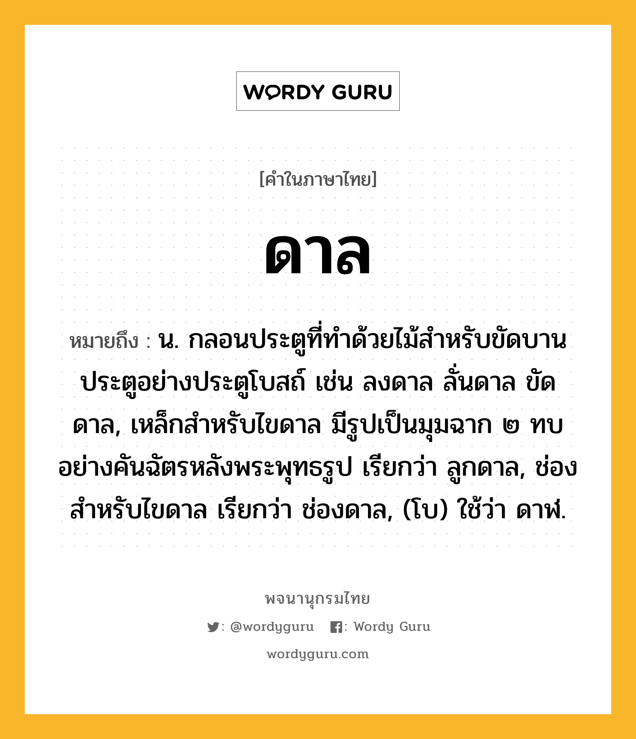 ดาล หมายถึงอะไร?, คำในภาษาไทย ดาล หมายถึง น. กลอนประตูที่ทําด้วยไม้สําหรับขัดบานประตูอย่างประตูโบสถ์ เช่น ลงดาล ลั่นดาล ขัดดาล, เหล็กสําหรับไขดาล มีรูปเป็นมุมฉาก ๒ ทบอย่างคันฉัตรหลังพระพุทธรูป เรียกว่า ลูกดาล, ช่องสําหรับไขดาล เรียกว่า ช่องดาล, (โบ) ใช้ว่า ดาฬ.