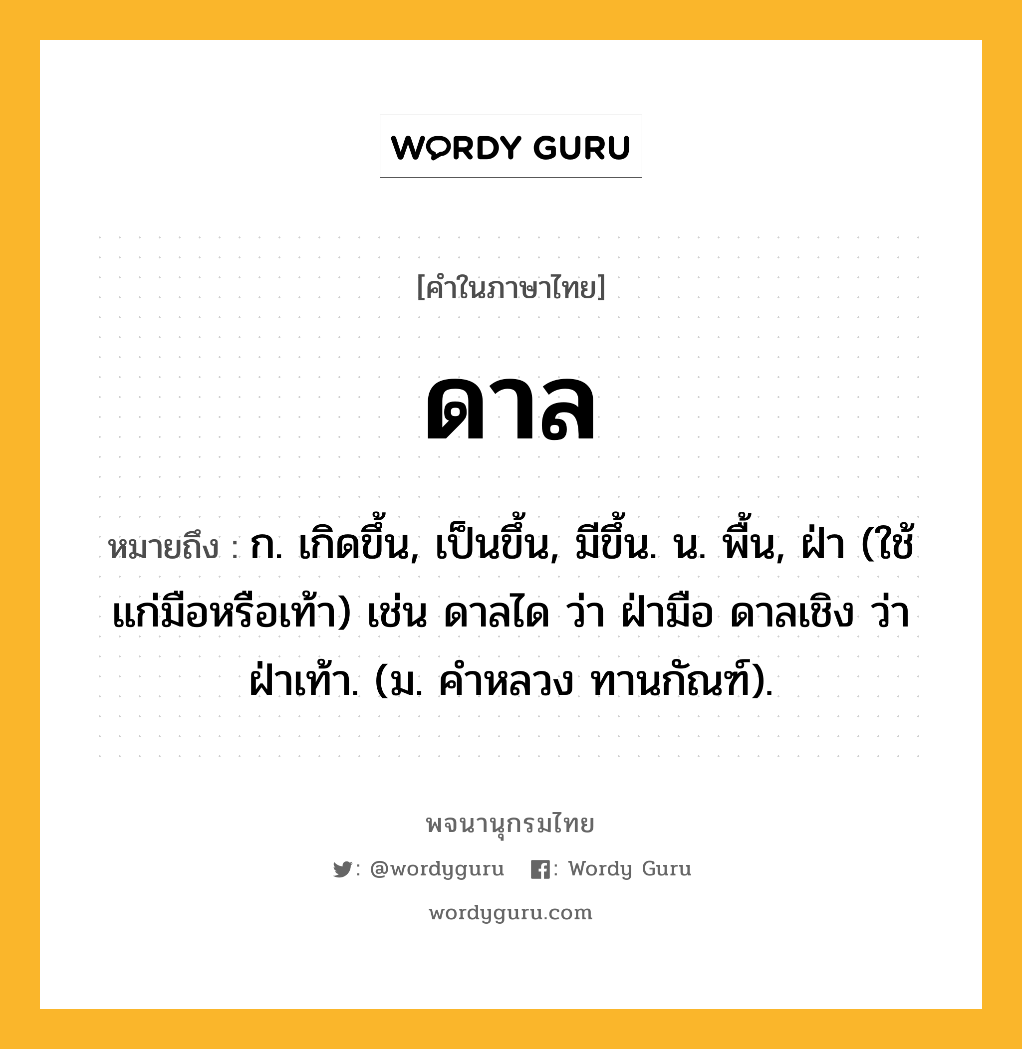 ดาล หมายถึงอะไร?, คำในภาษาไทย ดาล หมายถึง ก. เกิดขึ้น, เป็นขึ้น, มีขึ้น. น. พื้น, ฝ่า (ใช้แก่มือหรือเท้า) เช่น ดาลได ว่า ฝ่ามือ ดาลเชิง ว่า ฝ่าเท้า. (ม. คําหลวง ทานกัณฑ์).