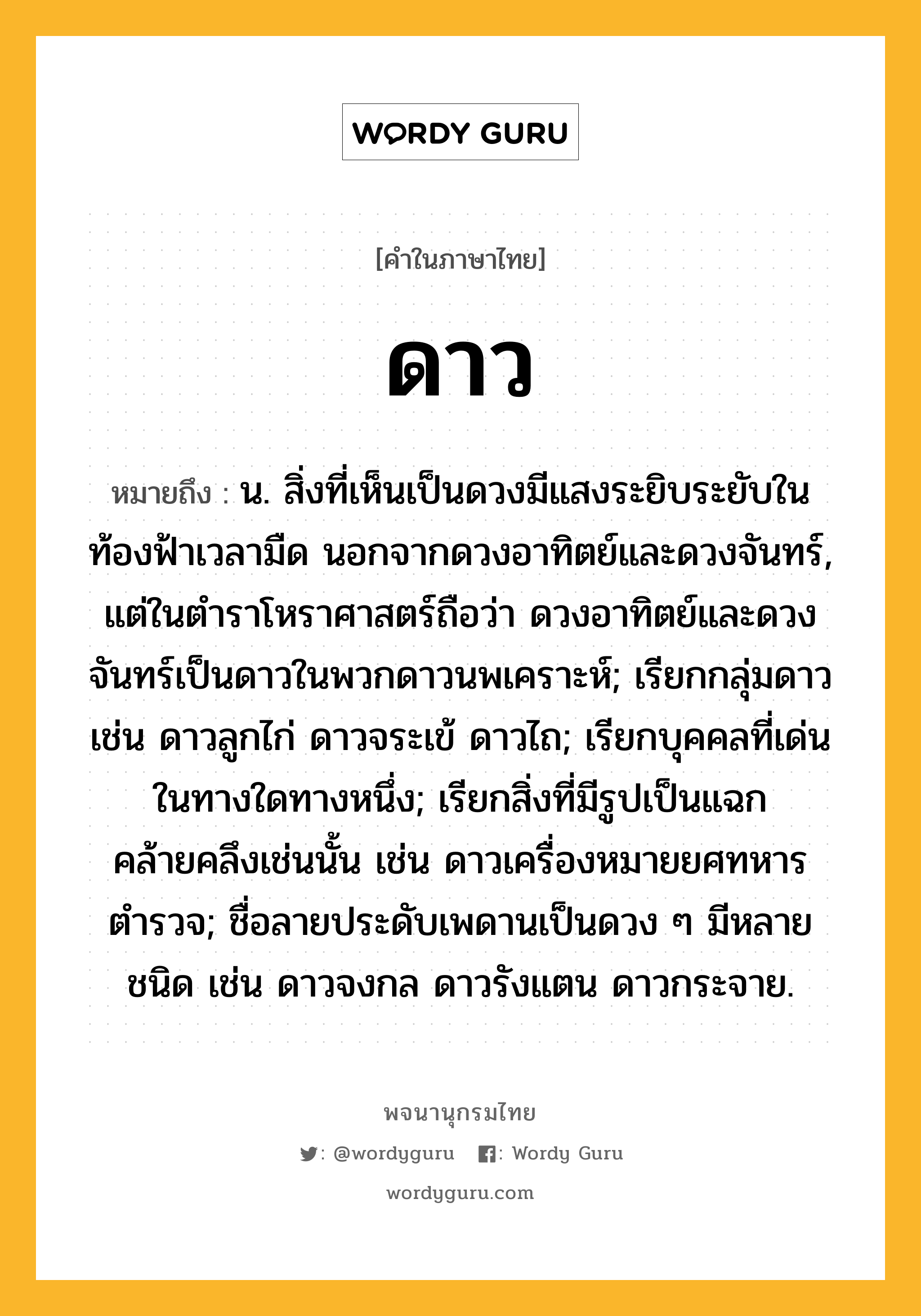 ดาว หมายถึงอะไร?, คำในภาษาไทย ดาว หมายถึง น. สิ่งที่เห็นเป็นดวงมีแสงระยิบระยับในท้องฟ้าเวลามืด นอกจากดวงอาทิตย์และดวงจันทร์, แต่ในตําราโหราศาสตร์ถือว่า ดวงอาทิตย์และดวงจันทร์เป็นดาวในพวกดาวนพเคราะห์; เรียกกลุ่มดาว เช่น ดาวลูกไก่ ดาวจระเข้ ดาวไถ; เรียกบุคคลที่เด่นในทางใดทางหนึ่ง; เรียกสิ่งที่มีรูปเป็นแฉกคล้ายคลึงเช่นนั้น เช่น ดาวเครื่องหมายยศทหารตํารวจ; ชื่อลายประดับเพดานเป็นดวง ๆ มีหลายชนิด เช่น ดาวจงกล ดาวรังแตน ดาวกระจาย.