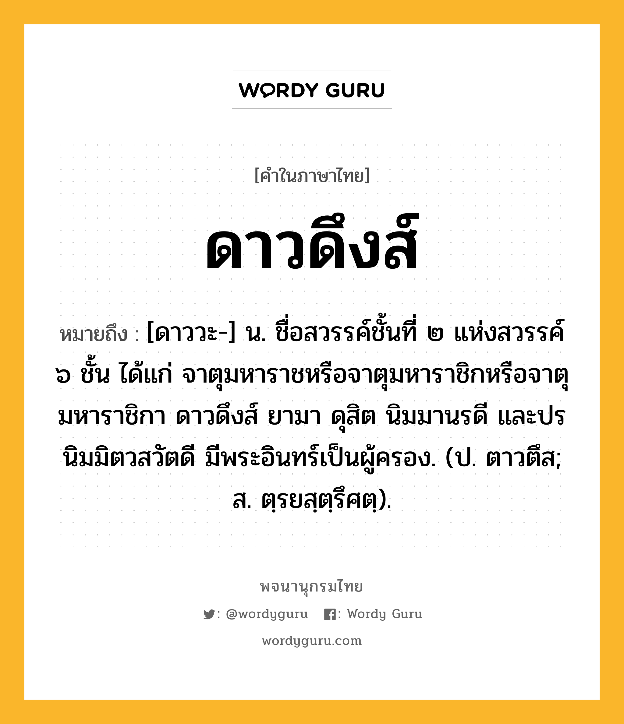 ดาวดึงส์ หมายถึงอะไร?, คำในภาษาไทย ดาวดึงส์ หมายถึง [ดาววะ-] น. ชื่อสวรรค์ชั้นที่ ๒ แห่งสวรรค์ ๖ ชั้น ได้แก่ จาตุมหาราชหรือจาตุมหาราชิกหรือจาตุมหาราชิกา ดาวดึงส์ ยามา ดุสิต นิมมานรดี และปรนิมมิตวสวัตดี มีพระอินทร์เป็นผู้ครอง. (ป. ตาวตึส; ส. ตฺรยสฺตฺรึศตฺ).