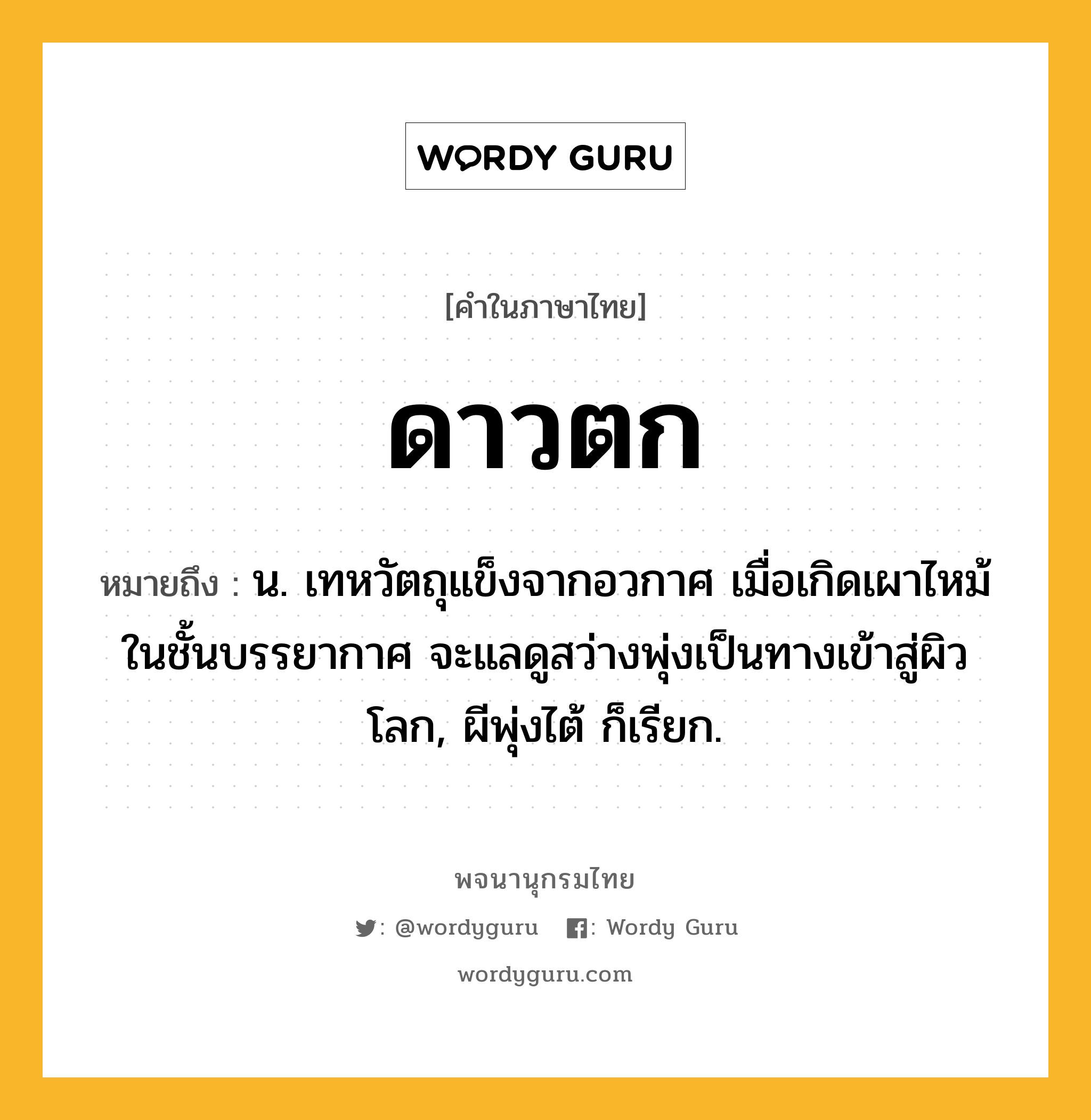 ดาวตก หมายถึงอะไร?, คำในภาษาไทย ดาวตก หมายถึง น. เทหวัตถุแข็งจากอวกาศ เมื่อเกิดเผาไหม้ในชั้นบรรยากาศ จะแลดูสว่างพุ่งเป็นทางเข้าสู่ผิวโลก, ผีพุ่งไต้ ก็เรียก.