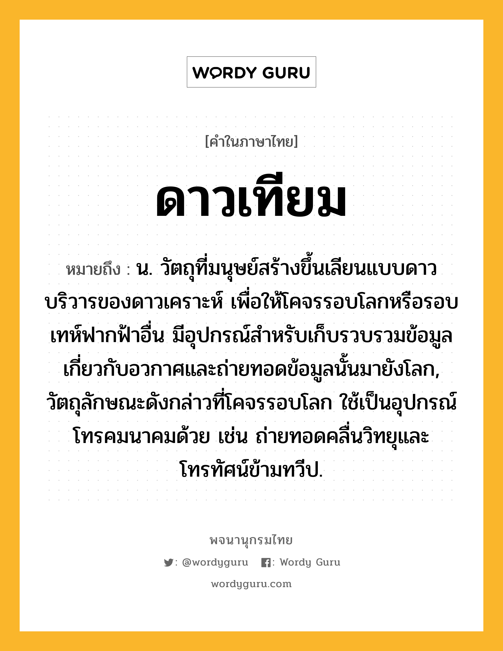 ดาวเทียม หมายถึงอะไร?, คำในภาษาไทย ดาวเทียม หมายถึง น. วัตถุที่มนุษย์สร้างขึ้นเลียนแบบดาวบริวารของดาวเคราะห์ เพื่อให้โคจรรอบโลกหรือรอบเทห์ฟากฟ้าอื่น มีอุปกรณ์สําหรับเก็บรวบรวมข้อมูลเกี่ยวกับอวกาศและถ่ายทอดข้อมูลนั้นมายังโลก, วัตถุลักษณะดังกล่าวที่โคจรรอบโลก ใช้เป็นอุปกรณ์โทรคมนาคมด้วย เช่น ถ่ายทอดคลื่นวิทยุและโทรทัศน์ข้ามทวีป.