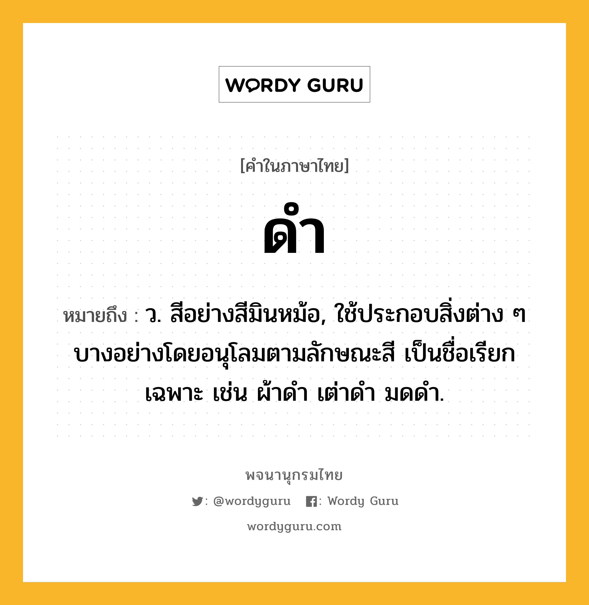 ดำ ความหมาย หมายถึงอะไร?, คำในภาษาไทย ดำ หมายถึง ว. สีอย่างสีมินหม้อ, ใช้ประกอบสิ่งต่าง ๆ บางอย่างโดยอนุโลมตามลักษณะสี เป็นชื่อเรียกเฉพาะ เช่น ผ้าดํา เต่าดํา มดดํา.