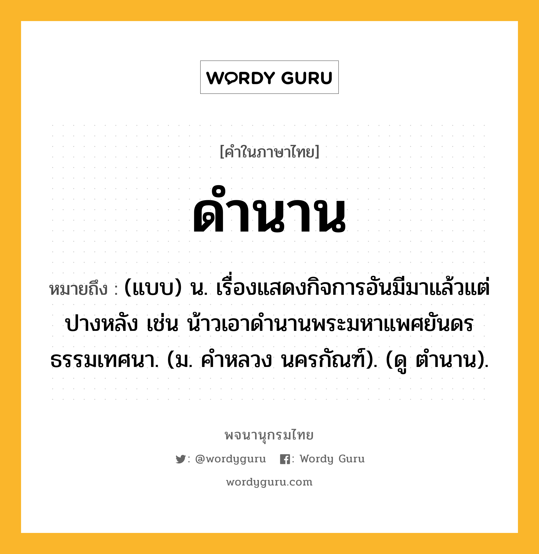 ดำนาน หมายถึงอะไร?, คำในภาษาไทย ดำนาน หมายถึง (แบบ) น. เรื่องแสดงกิจการอันมีมาแล้วแต่ปางหลัง เช่น น้าวเอาดํานานพระมหาแพศยันดรธรรมเทศนา. (ม. คําหลวง นครกัณฑ์). (ดู ตํานาน).