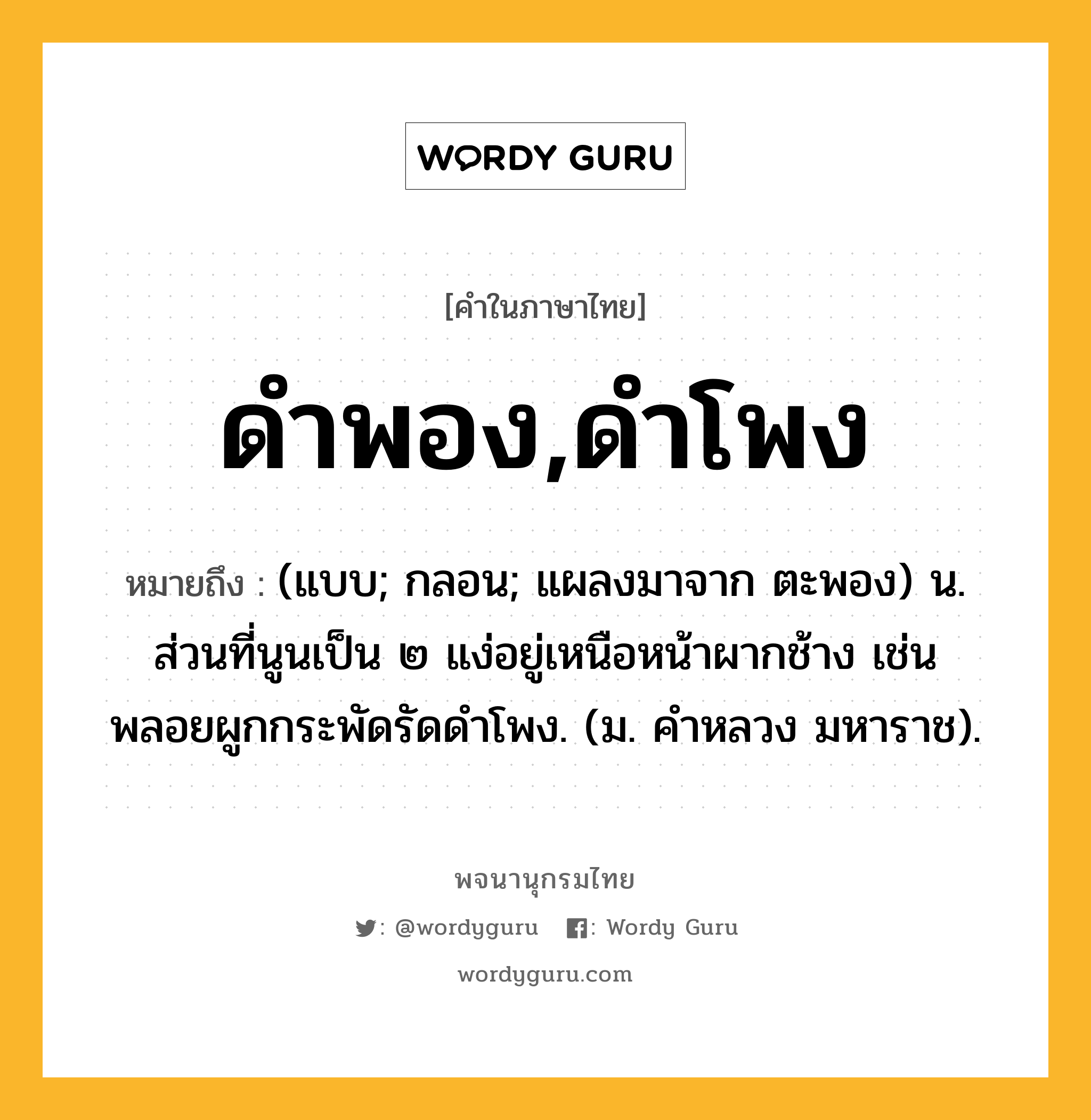 ดำพอง,ดำโพง หมายถึงอะไร?, คำในภาษาไทย ดำพอง,ดำโพง หมายถึง (แบบ; กลอน; แผลงมาจาก ตะพอง) น. ส่วนที่นูนเป็น ๒ แง่อยู่เหนือหน้าผากช้าง เช่น พลอยผูกกระพัดรัดดําโพง. (ม. คําหลวง มหาราช).