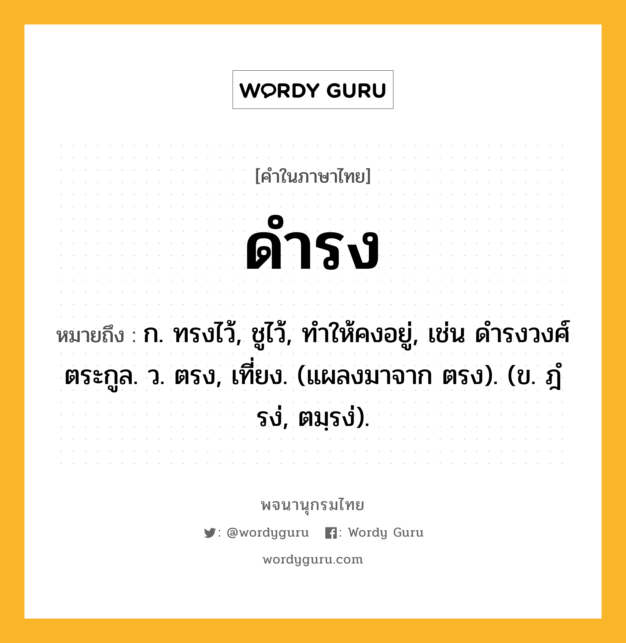 ดำรง ความหมาย หมายถึงอะไร?, คำในภาษาไทย ดำรง หมายถึง ก. ทรงไว้, ชูไว้, ทําให้คงอยู่, เช่น ดํารงวงศ์ตระกูล. ว. ตรง, เที่ยง. (แผลงมาจาก ตรง). (ข. ฎํรง่, ตมฺรง่).