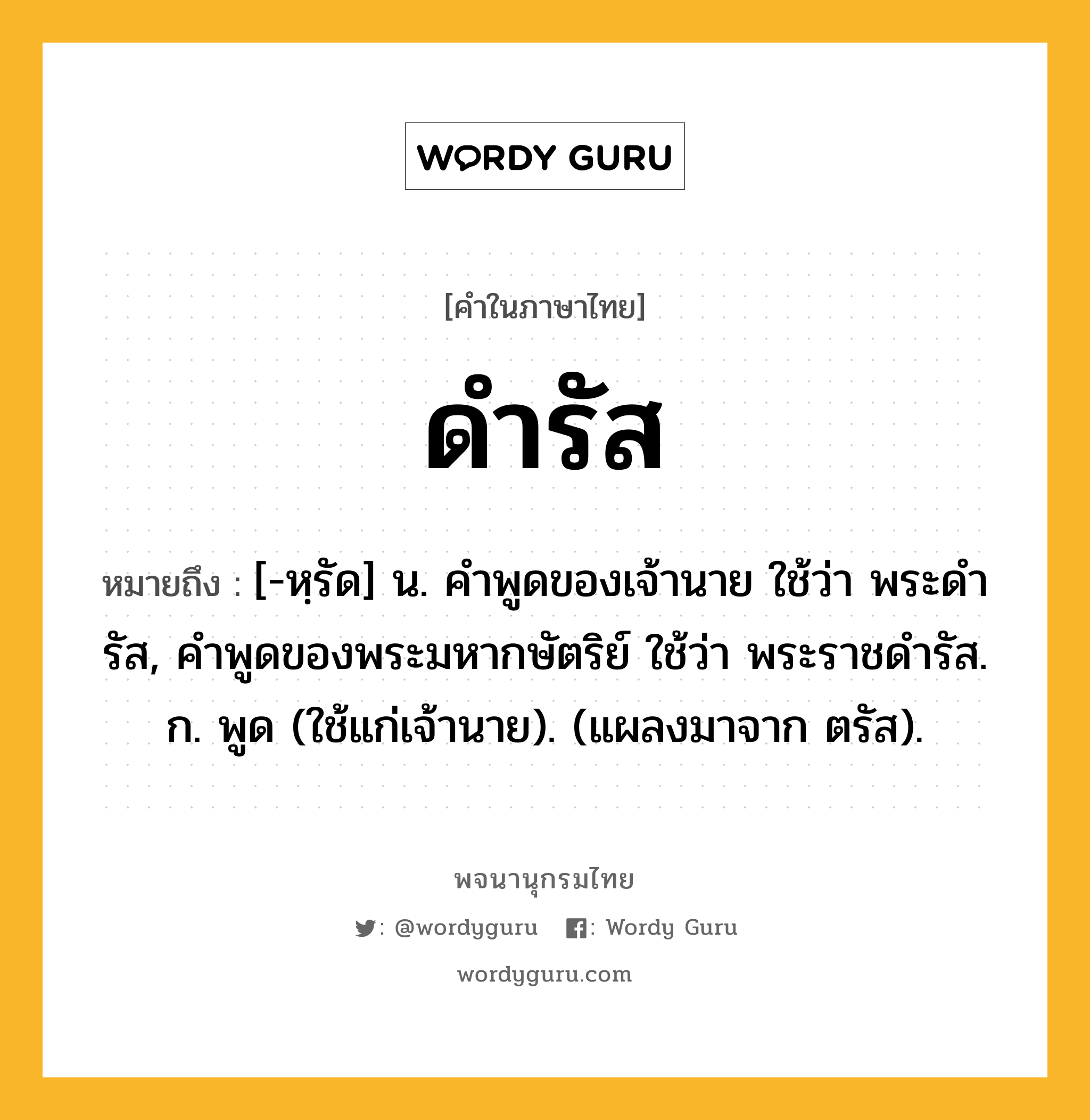 ดำรัส หมายถึงอะไร?, คำในภาษาไทย ดำรัส หมายถึง [-หฺรัด] น. คําพูดของเจ้านาย ใช้ว่า พระดํารัส, คําพูดของพระมหากษัตริย์ ใช้ว่า พระราชดํารัส. ก. พูด (ใช้แก่เจ้านาย). (แผลงมาจาก ตรัส).