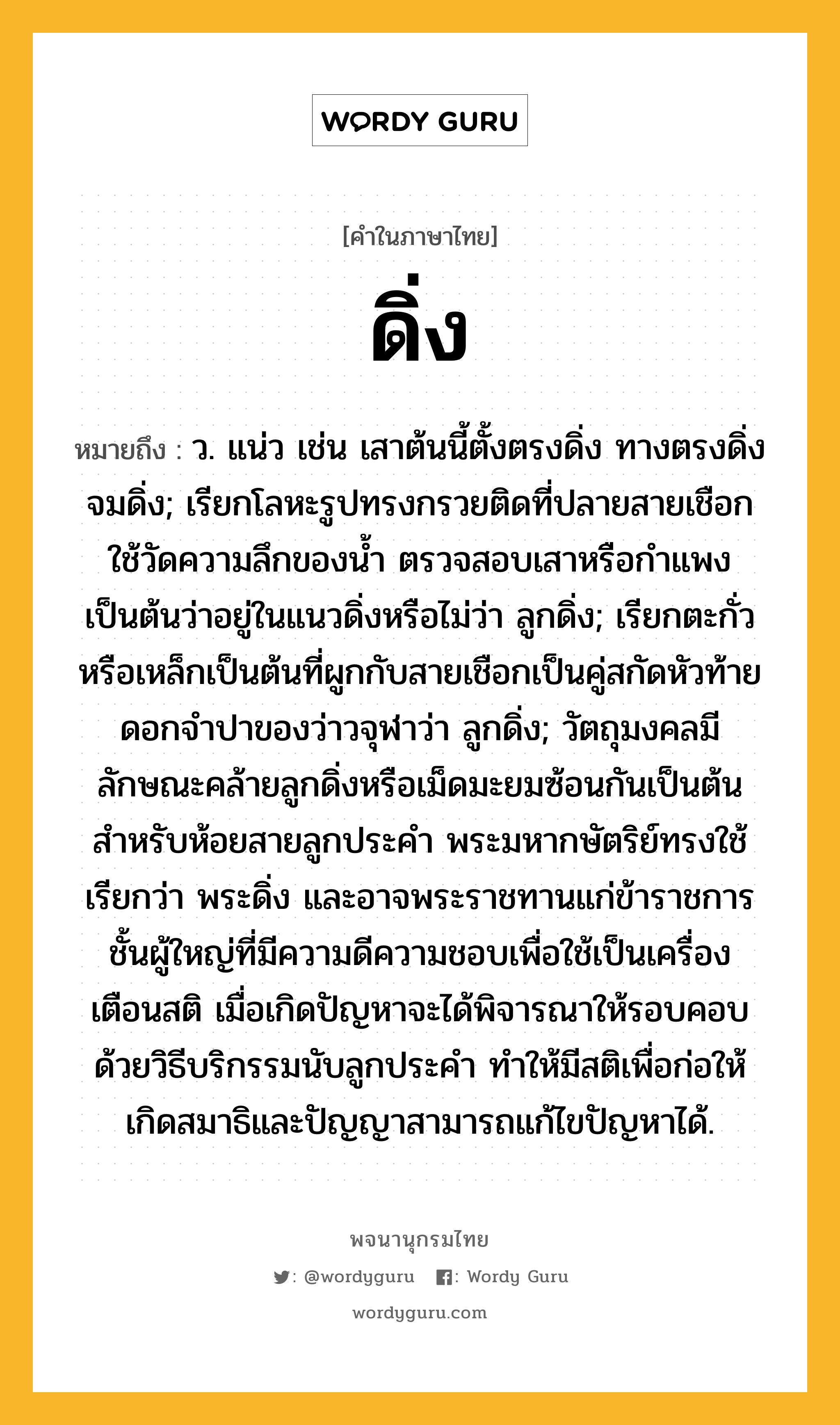 ดิ่ง ความหมาย หมายถึงอะไร?, คำในภาษาไทย ดิ่ง หมายถึง ว. แน่ว เช่น เสาต้นนี้ตั้งตรงดิ่ง ทางตรงดิ่ง จมดิ่ง; เรียกโลหะรูปทรงกรวยติดที่ปลายสายเชือกใช้วัดความลึกของน้ำ ตรวจสอบเสาหรือกำแพงเป็นต้นว่าอยู่ในแนวดิ่งหรือไม่ว่า ลูกดิ่ง; เรียกตะกั่วหรือเหล็กเป็นต้นที่ผูกกับสายเชือกเป็นคู่สกัดหัวท้ายดอกจำปาของว่าวจุฬาว่า ลูกดิ่ง; วัตถุมงคลมีลักษณะคล้ายลูกดิ่งหรือเม็ดมะยมซ้อนกันเป็นต้น สำหรับห้อยสายลูกประคำ พระมหากษัตริย์ทรงใช้ เรียกว่า พระดิ่ง และอาจพระราชทานแก่ข้าราชการชั้นผู้ใหญ่ที่มีความดีความชอบเพื่อใช้เป็นเครื่องเตือนสติ เมื่อเกิดปัญหาจะได้พิจารณาให้รอบคอบด้วยวิธีบริกรรมนับลูกประคำ ทำให้มีสติเพื่อก่อให้เกิดสมาธิและปัญญาสามารถแก้ไขปัญหาได้.