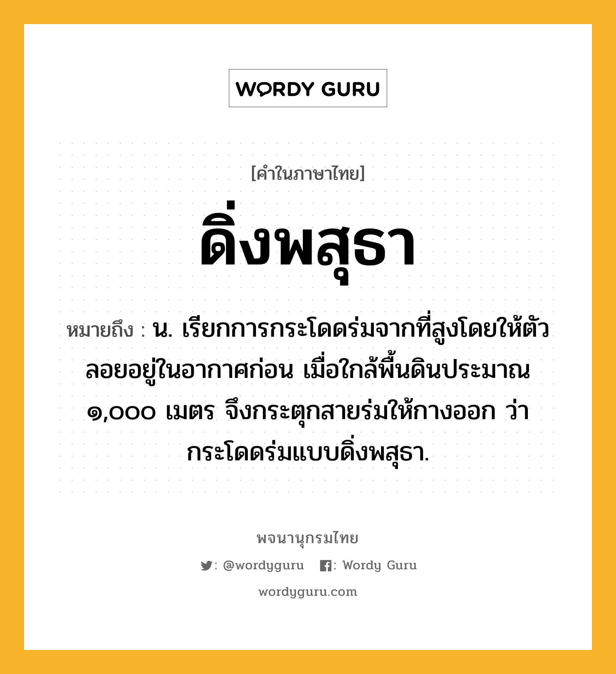 ดิ่งพสุธา หมายถึงอะไร?, คำในภาษาไทย ดิ่งพสุธา หมายถึง น. เรียกการกระโดดร่มจากที่สูงโดยให้ตัวลอยอยู่ในอากาศก่อน เมื่อใกล้พื้นดินประมาณ ๑,๐๐๐ เมตร จึงกระตุกสายร่มให้กางออก ว่า กระโดดร่มแบบดิ่งพสุธา.