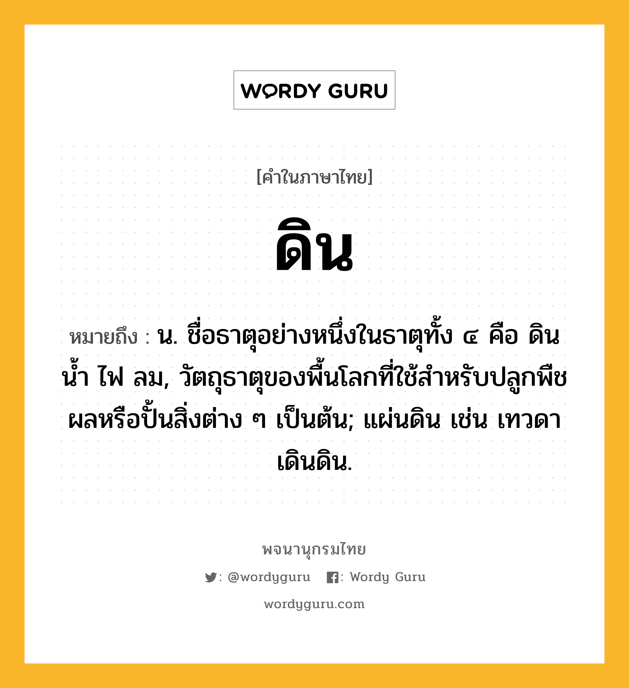 ดิน หมายถึงอะไร?, คำในภาษาไทย ดิน หมายถึง น. ชื่อธาตุอย่างหนึ่งในธาตุทั้ง ๔ คือ ดิน นํ้า ไฟ ลม, วัตถุธาตุของพื้นโลกที่ใช้สําหรับปลูกพืชผลหรือปั้นสิ่งต่าง ๆ เป็นต้น; แผ่นดิน เช่น เทวดาเดินดิน.