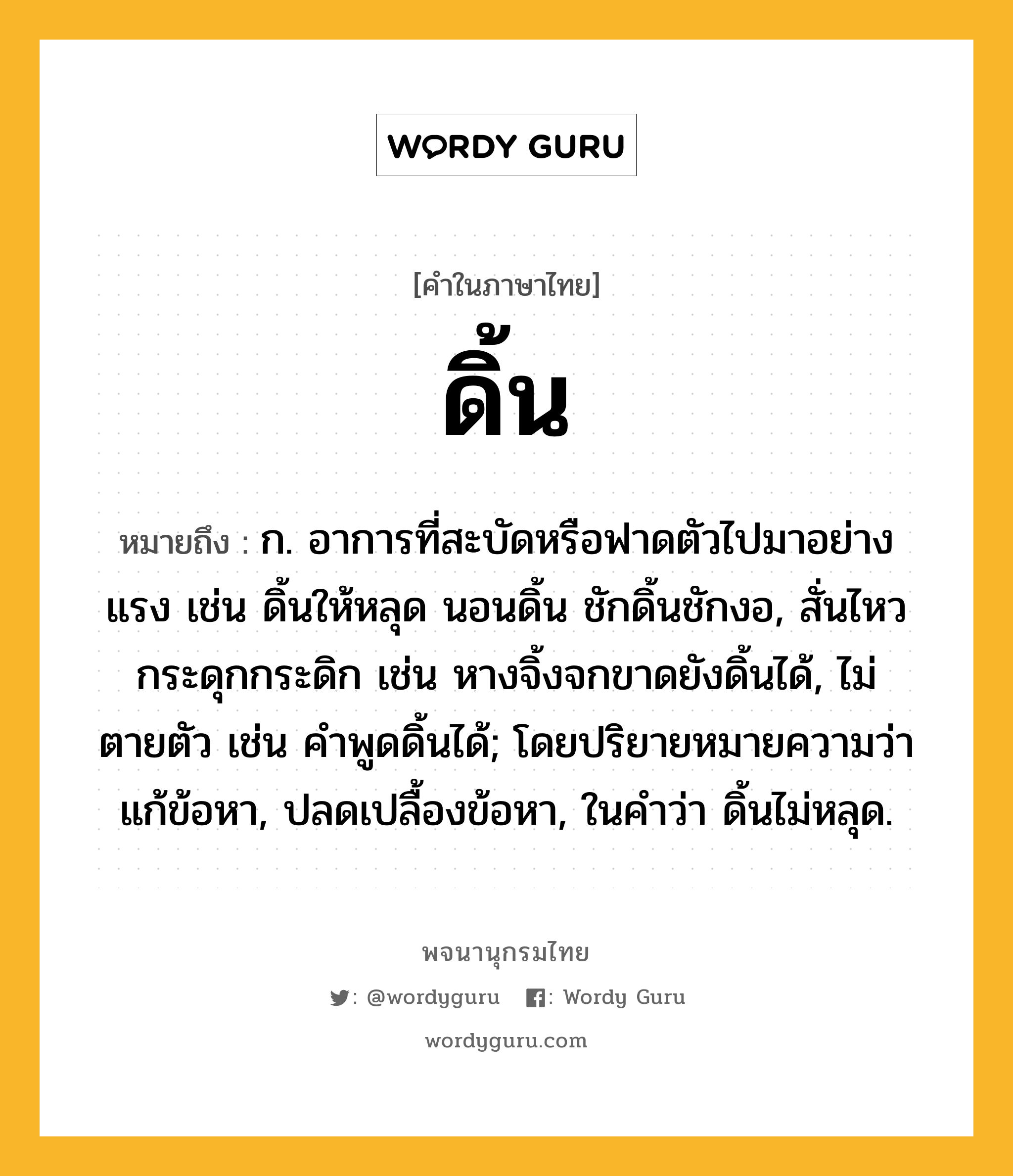 ดิ้น ความหมาย หมายถึงอะไร?, คำในภาษาไทย ดิ้น หมายถึง ก. อาการที่สะบัดหรือฟาดตัวไปมาอย่างแรง เช่น ดิ้นให้หลุด นอนดิ้น ชักดิ้นชักงอ, สั่นไหวกระดุกกระดิก เช่น หางจิ้งจกขาดยังดิ้นได้, ไม่ตายตัว เช่น คําพูดดิ้นได้; โดยปริยายหมายความว่า แก้ข้อหา, ปลดเปลื้องข้อหา, ในคําว่า ดิ้นไม่หลุด.