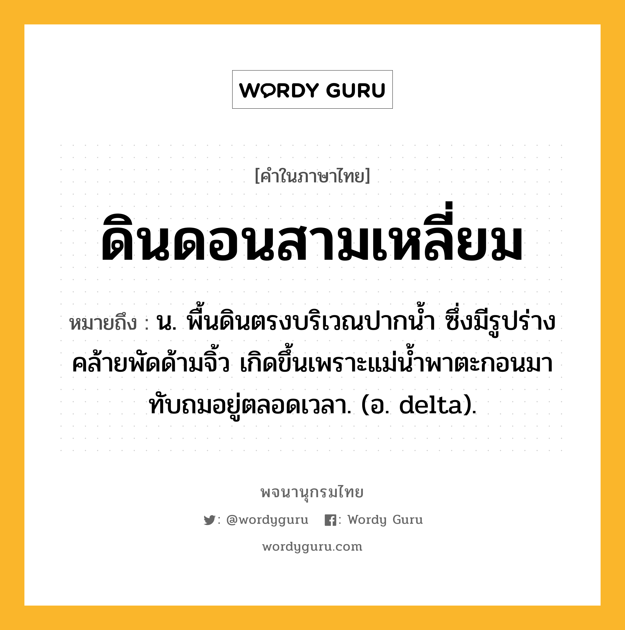 ดินดอนสามเหลี่ยม ความหมาย หมายถึงอะไร?, คำในภาษาไทย ดินดอนสามเหลี่ยม หมายถึง น. พื้นดินตรงบริเวณปากนํ้า ซึ่งมีรูปร่างคล้ายพัดด้ามจิ้ว เกิดขึ้นเพราะแม่นํ้าพาตะกอนมาทับถมอยู่ตลอดเวลา. (อ. delta).