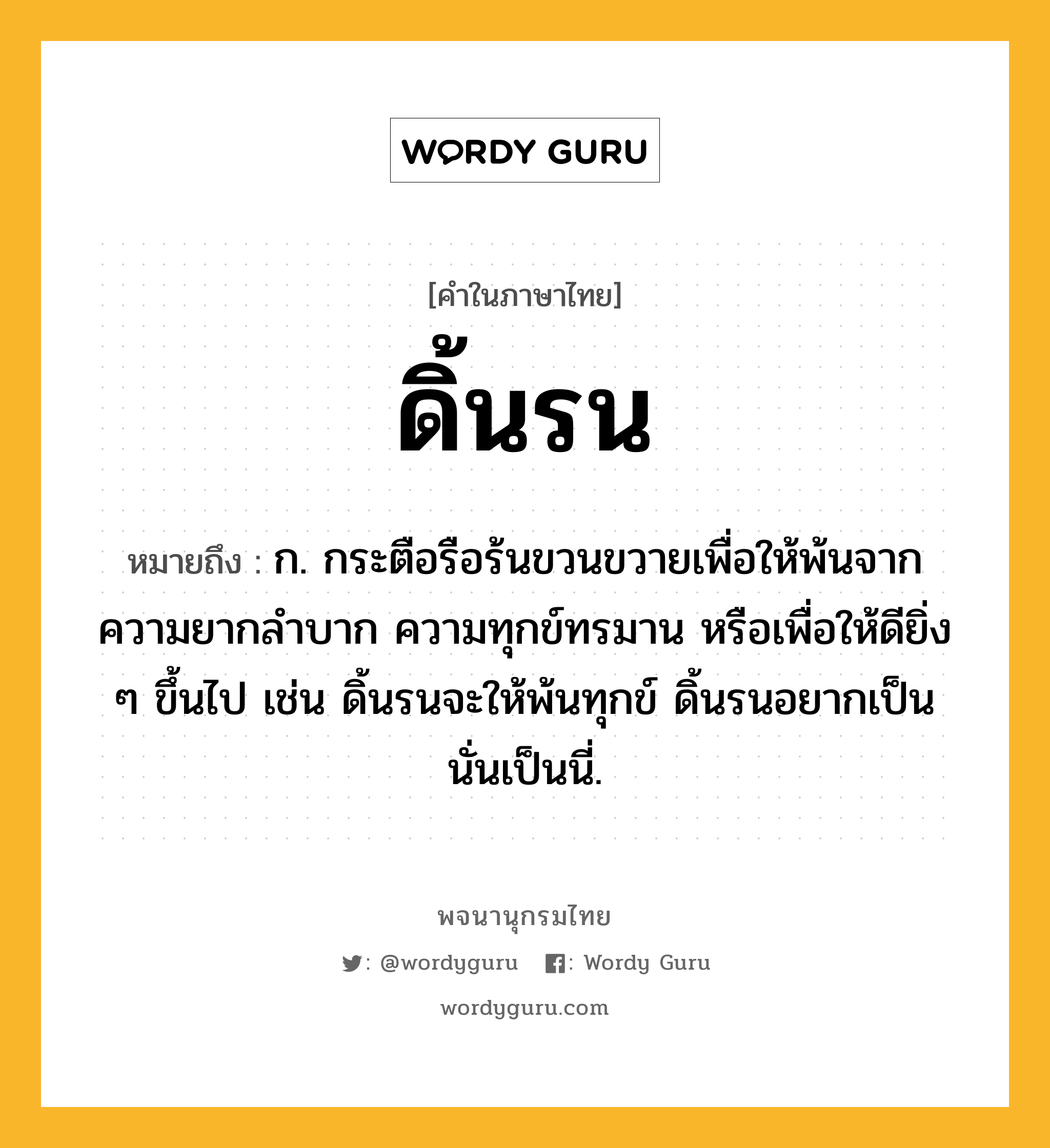 ดิ้นรน หมายถึงอะไร?, คำในภาษาไทย ดิ้นรน หมายถึง ก. กระตือรือร้นขวนขวายเพื่อให้พ้นจากความยากลําบาก ความทุกข์ทรมาน หรือเพื่อให้ดียิ่ง ๆ ขึ้นไป เช่น ดิ้นรนจะให้พ้นทุกข์ ดิ้นรนอยากเป็นนั่นเป็นนี่.