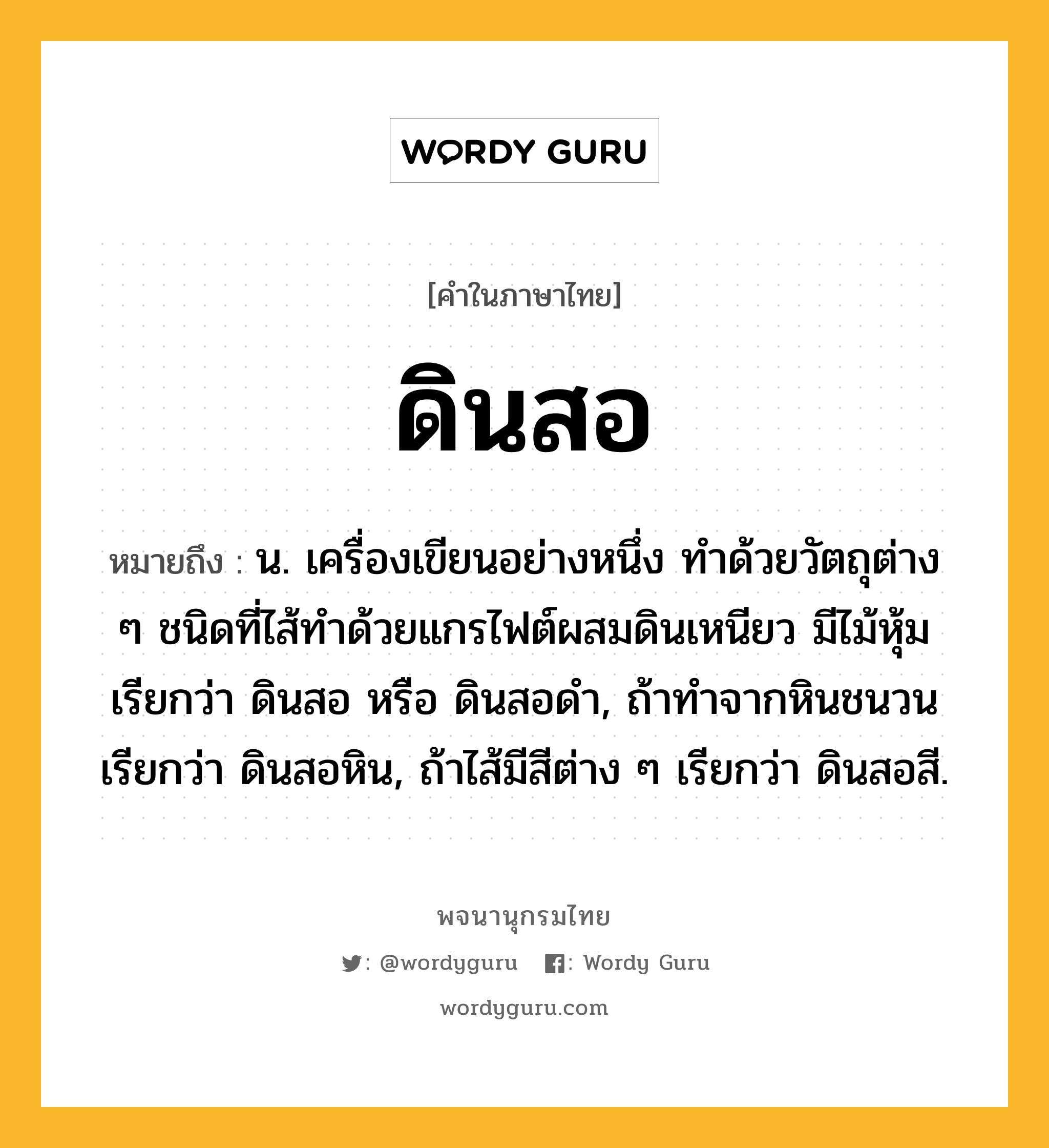 ดินสอ ความหมาย หมายถึงอะไร?, คำในภาษาไทย ดินสอ หมายถึง น. เครื่องเขียนอย่างหนึ่ง ทําด้วยวัตถุต่าง ๆ ชนิดที่ไส้ทําด้วยแกรไฟต์ผสมดินเหนียว มีไม้หุ้ม เรียกว่า ดินสอ หรือ ดินสอดํา, ถ้าทําจากหินชนวน เรียกว่า ดินสอหิน, ถ้าไส้มีสีต่าง ๆ เรียกว่า ดินสอสี.