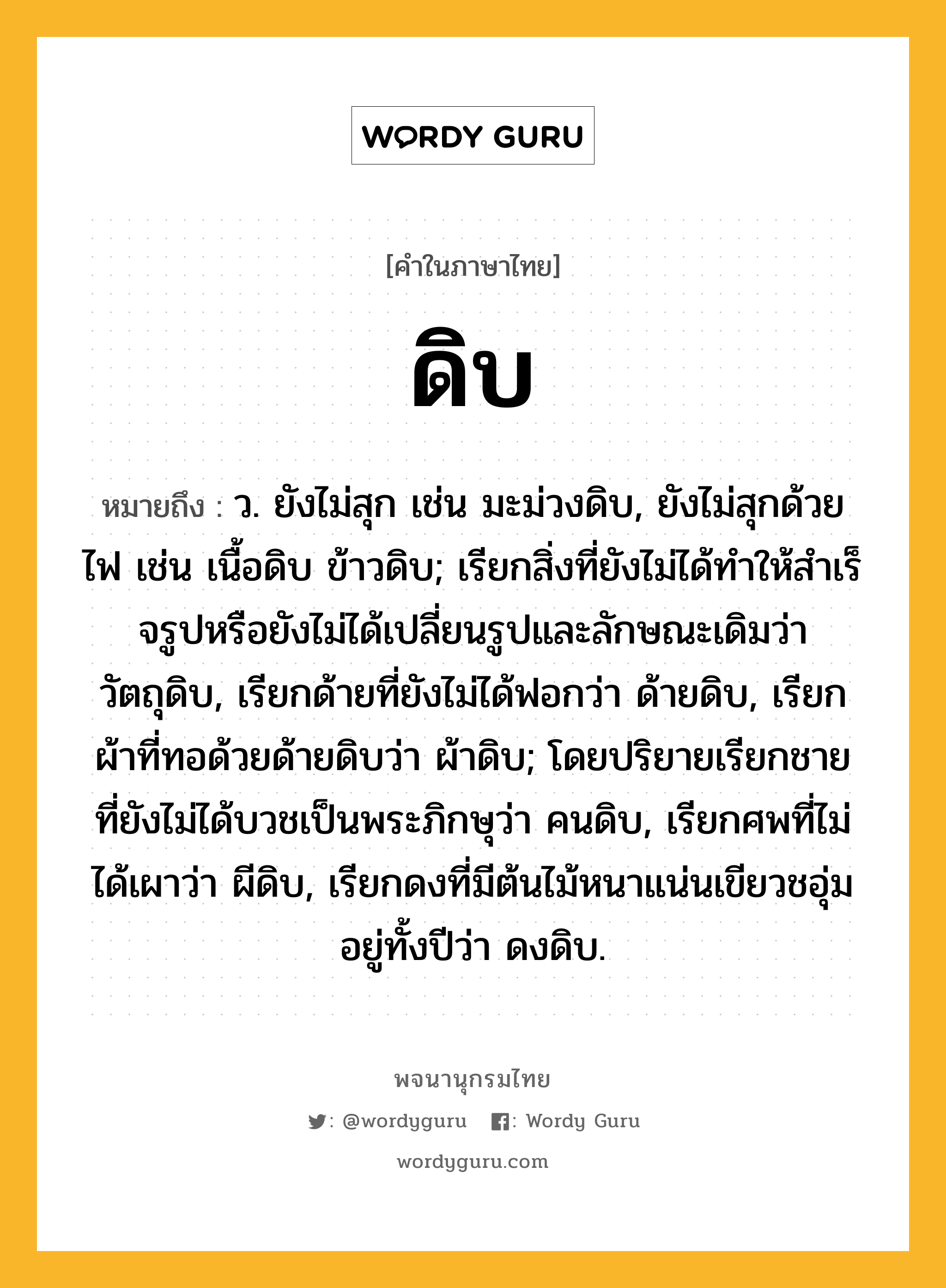 ดิบ หมายถึงอะไร?, คำในภาษาไทย ดิบ หมายถึง ว. ยังไม่สุก เช่น มะม่วงดิบ, ยังไม่สุกด้วยไฟ เช่น เนื้อดิบ ข้าวดิบ; เรียกสิ่งที่ยังไม่ได้ทําให้สําเร็จรูปหรือยังไม่ได้เปลี่ยนรูปและลักษณะเดิมว่า วัตถุดิบ, เรียกด้ายที่ยังไม่ได้ฟอกว่า ด้ายดิบ, เรียกผ้าที่ทอด้วยด้ายดิบว่า ผ้าดิบ; โดยปริยายเรียกชายที่ยังไม่ได้บวชเป็นพระภิกษุว่า คนดิบ, เรียกศพที่ไม่ได้เผาว่า ผีดิบ, เรียกดงที่มีต้นไม้หนาแน่นเขียวชอุ่มอยู่ทั้งปีว่า ดงดิบ.