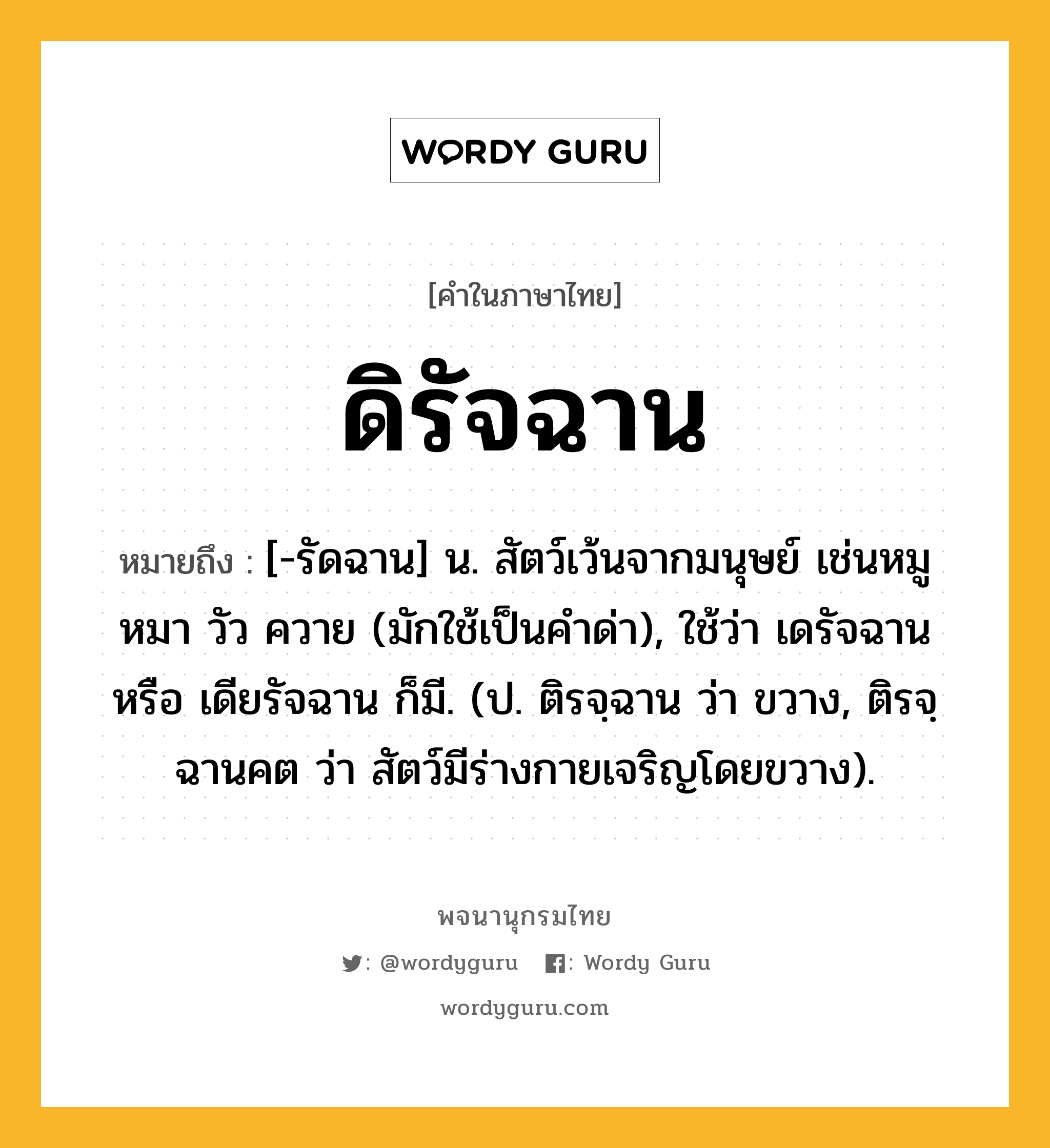 ดิรัจฉาน หมายถึงอะไร?, คำในภาษาไทย ดิรัจฉาน หมายถึง [-รัดฉาน] น. สัตว์เว้นจากมนุษย์ เช่นหมู หมา วัว ควาย (มักใช้เป็นคําด่า), ใช้ว่า เดรัจฉาน หรือ เดียรัจฉาน ก็มี. (ป. ติรจฺฉาน ว่า ขวาง, ติรจฺฉานคต ว่า สัตว์มีร่างกายเจริญโดยขวาง).