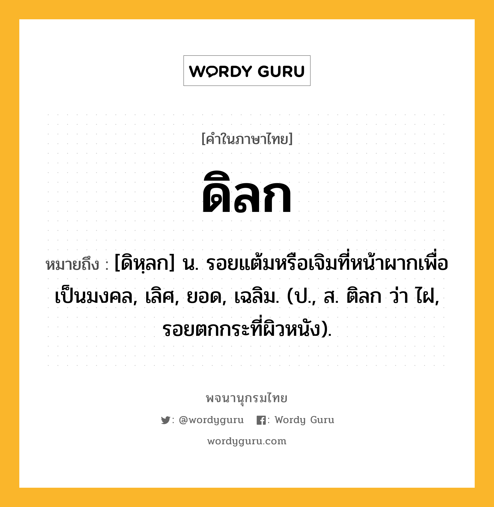 ดิลก หมายถึงอะไร?, คำในภาษาไทย ดิลก หมายถึง [ดิหฺลก] น. รอยแต้มหรือเจิมที่หน้าผากเพื่อเป็นมงคล, เลิศ, ยอด, เฉลิม. (ป., ส. ติลก ว่า ไฝ, รอยตกกระที่ผิวหนัง).