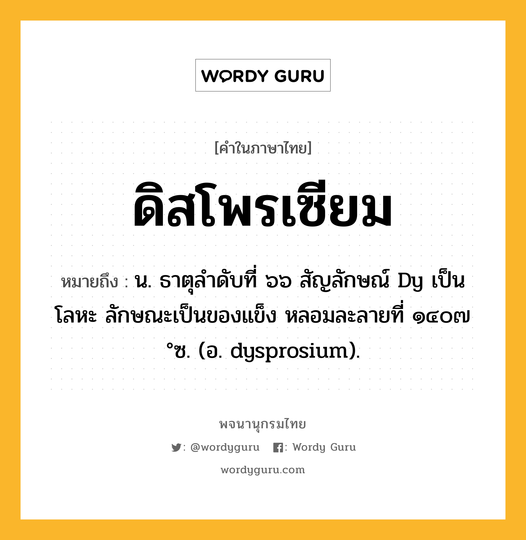 ดิสโพรเซียม หมายถึงอะไร?, คำในภาษาไทย ดิสโพรเซียม หมายถึง น. ธาตุลําดับที่ ๖๖ สัญลักษณ์ Dy เป็นโลหะ ลักษณะเป็นของแข็ง หลอมละลายที่ ๑๔๐๗ °ซ. (อ. dysprosium).