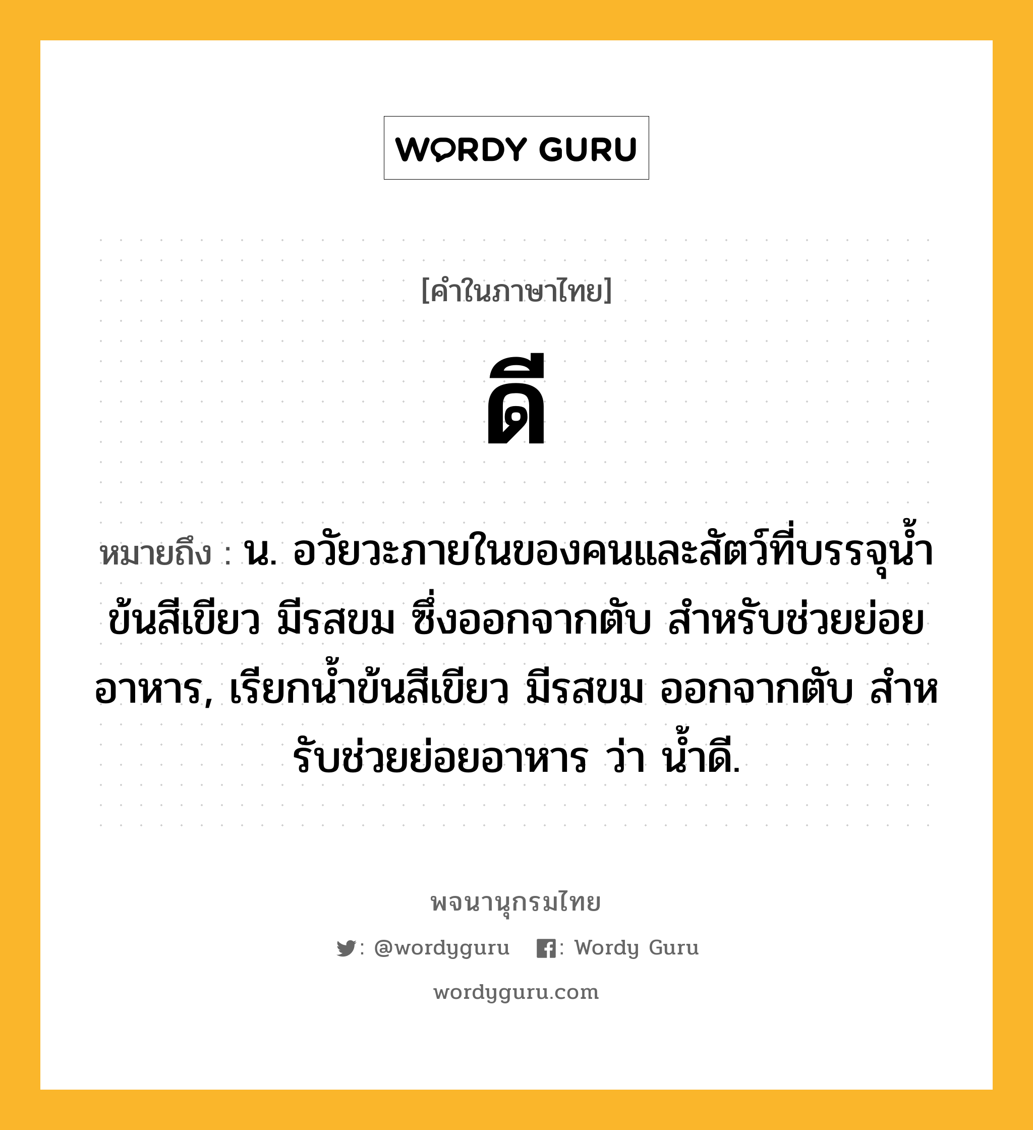 ดี หมายถึงอะไร?, คำในภาษาไทย ดี หมายถึง น. อวัยวะภายในของคนและสัตว์ที่บรรจุนํ้าข้นสีเขียว มีรสขม ซึ่งออกจากตับ สําหรับช่วยย่อยอาหาร, เรียกนํ้าข้นสีเขียว มีรสขม ออกจากตับ สําหรับช่วยย่อยอาหาร ว่า นํ้าดี.