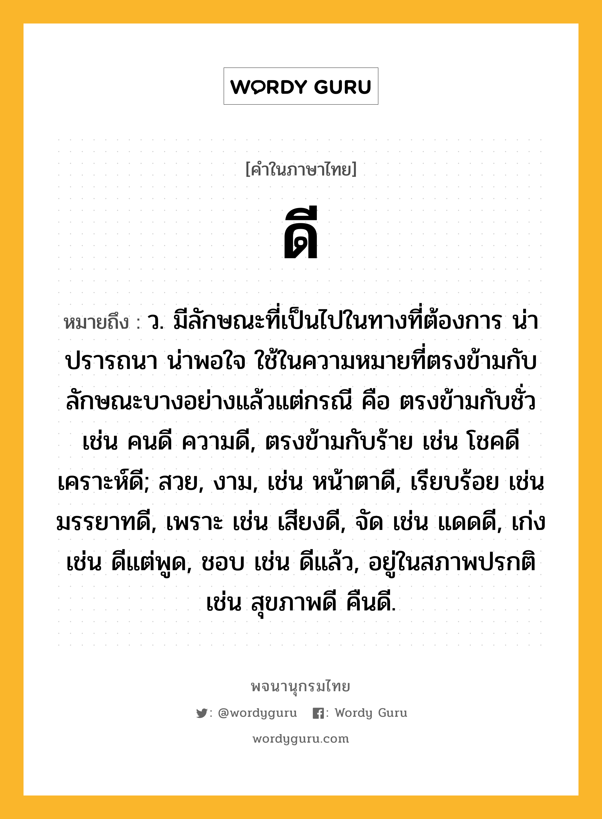 ดี หมายถึงอะไร?, คำในภาษาไทย ดี หมายถึง ว. มีลักษณะที่เป็นไปในทางที่ต้องการ น่าปรารถนา น่าพอใจ ใช้ในความหมายที่ตรงข้ามกับลักษณะบางอย่างแล้วแต่กรณี คือ ตรงข้ามกับชั่ว เช่น คนดี ความดี, ตรงข้ามกับร้าย เช่น โชคดี เคราะห์ดี; สวย, งาม, เช่น หน้าตาดี, เรียบร้อย เช่น มรรยาทดี, เพราะ เช่น เสียงดี, จัด เช่น แดดดี, เก่ง เช่น ดีแต่พูด, ชอบ เช่น ดีแล้ว, อยู่ในสภาพปรกติ เช่น สุขภาพดี คืนดี.