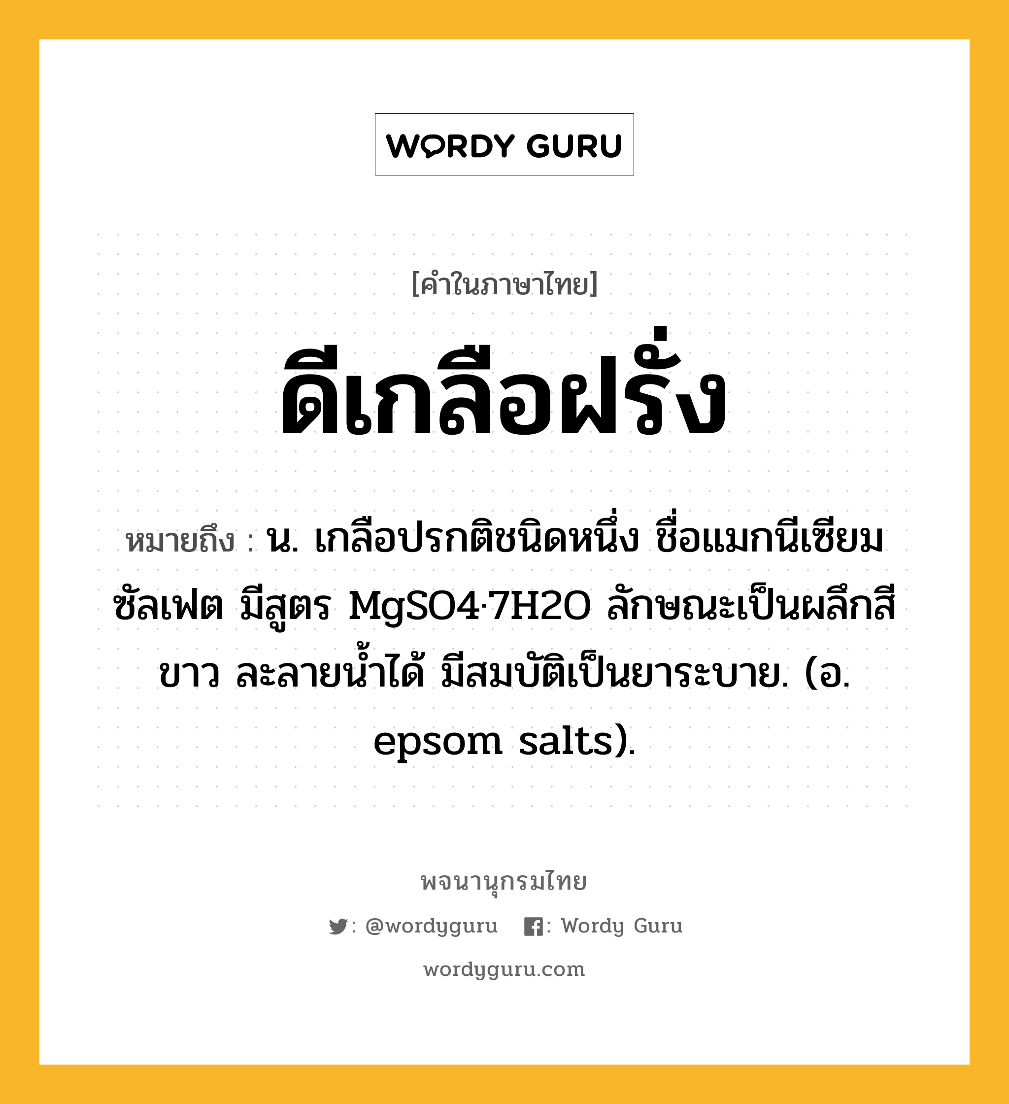 ดีเกลือฝรั่ง หมายถึงอะไร?, คำในภาษาไทย ดีเกลือฝรั่ง หมายถึง น. เกลือปรกติชนิดหนึ่ง ชื่อแมกนีเซียมซัลเฟต มีสูตร MgSO4·7H2O ลักษณะเป็นผลึกสีขาว ละลายนํ้าได้ มีสมบัติเป็นยาระบาย. (อ. epsom salts).