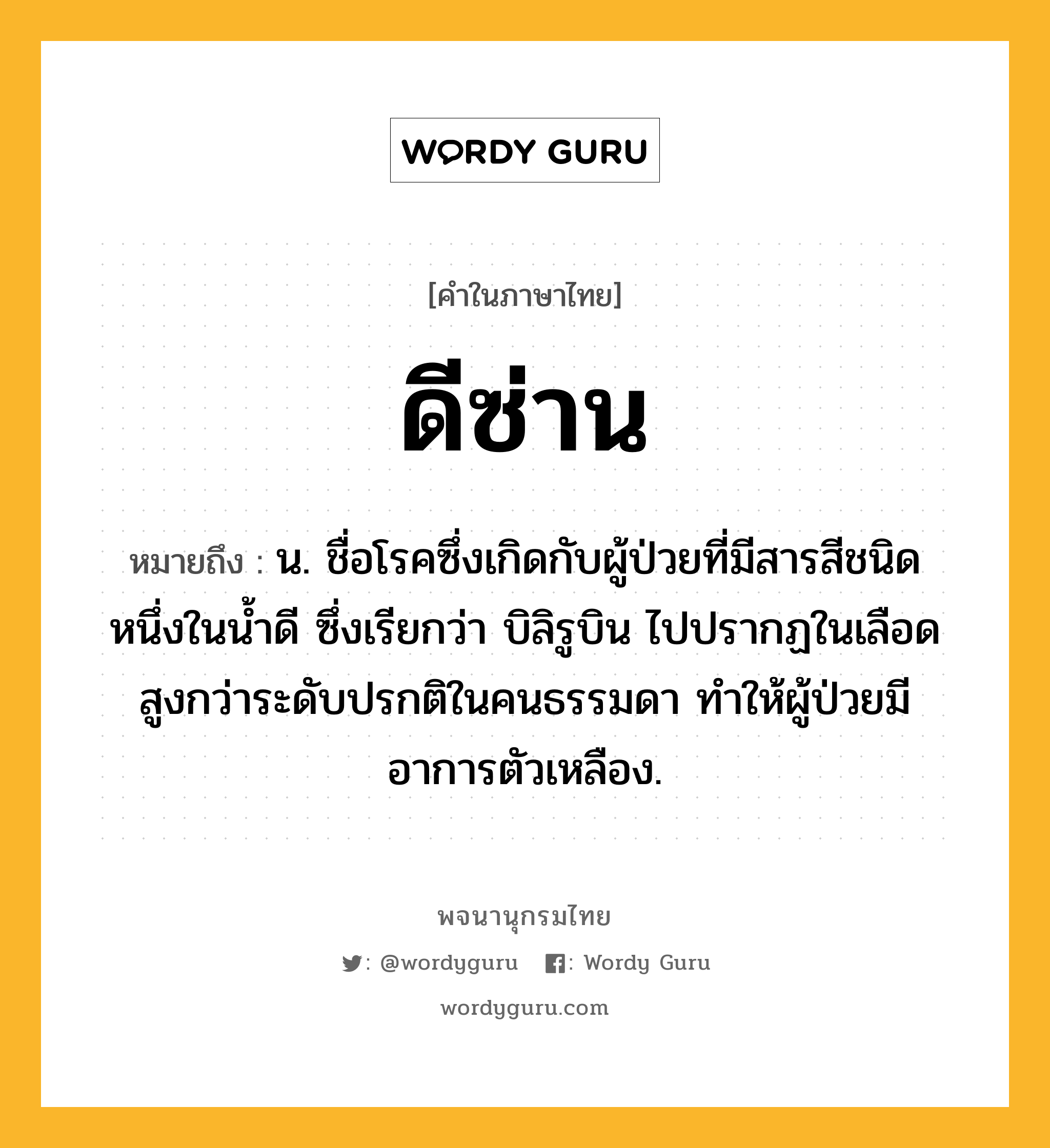 ดีซ่าน หมายถึงอะไร?, คำในภาษาไทย ดีซ่าน หมายถึง น. ชื่อโรคซึ่งเกิดกับผู้ป่วยที่มีสารสีชนิดหนึ่งในนํ้าดี ซึ่งเรียกว่า บิลิรูบิน ไปปรากฏในเลือดสูงกว่าระดับปรกติในคนธรรมดา ทําให้ผู้ป่วยมีอาการตัวเหลือง.