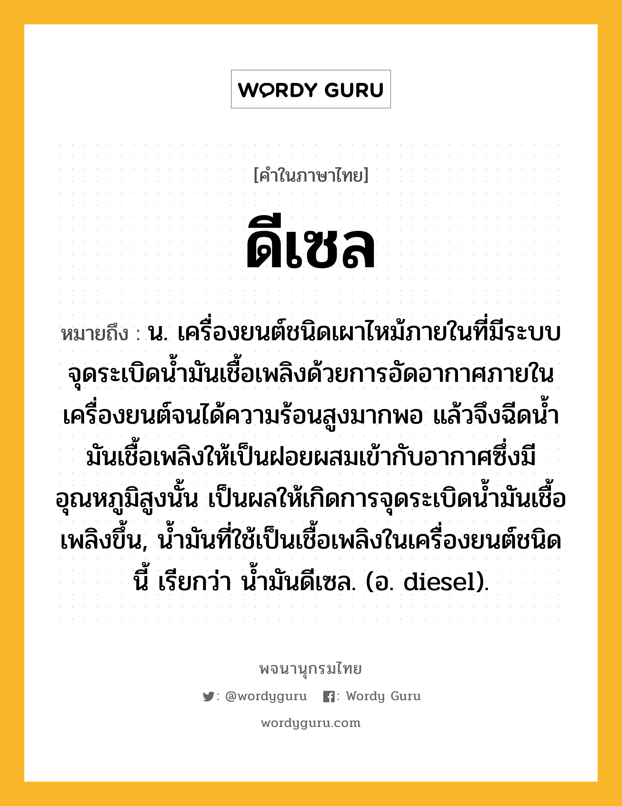 ดีเซล หมายถึงอะไร?, คำในภาษาไทย ดีเซล หมายถึง น. เครื่องยนต์ชนิดเผาไหม้ภายในที่มีระบบจุดระเบิดนํ้ามันเชื้อเพลิงด้วยการอัดอากาศภายในเครื่องยนต์จนได้ความร้อนสูงมากพอ แล้วจึงฉีดนํ้ามันเชื้อเพลิงให้เป็นฝอยผสมเข้ากับอากาศซึ่งมีอุณหภูมิสูงนั้น เป็นผลให้เกิดการจุดระเบิดนํ้ามันเชื้อเพลิงขึ้น, นํ้ามันที่ใช้เป็นเชื้อเพลิงในเครื่องยนต์ชนิดนี้ เรียกว่า นํ้ามันดีเซล. (อ. diesel).