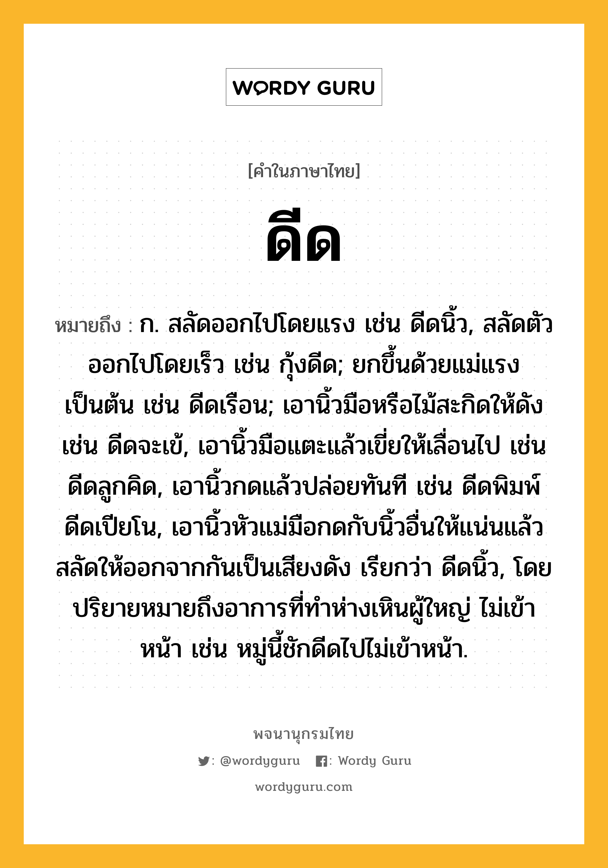 ดีด หมายถึงอะไร?, คำในภาษาไทย ดีด หมายถึง ก. สลัดออกไปโดยแรง เช่น ดีดนิ้ว, สลัดตัวออกไปโดยเร็ว เช่น กุ้งดีด; ยกขึ้นด้วยแม่แรงเป็นต้น เช่น ดีดเรือน; เอานิ้วมือหรือไม้สะกิดให้ดัง เช่น ดีดจะเข้, เอานิ้วมือแตะแล้วเขี่ยให้เลื่อนไป เช่น ดีดลูกคิด, เอานิ้วกดแล้วปล่อยทันที เช่น ดีดพิมพ์ ดีดเปียโน, เอานิ้วหัวแม่มือกดกับนิ้วอื่นให้แน่นแล้วสลัดให้ออกจากกันเป็นเสียงดัง เรียกว่า ดีดนิ้ว, โดยปริยายหมายถึงอาการที่ทําห่างเหินผู้ใหญ่ ไม่เข้าหน้า เช่น หมู่นี้ชักดีดไปไม่เข้าหน้า.