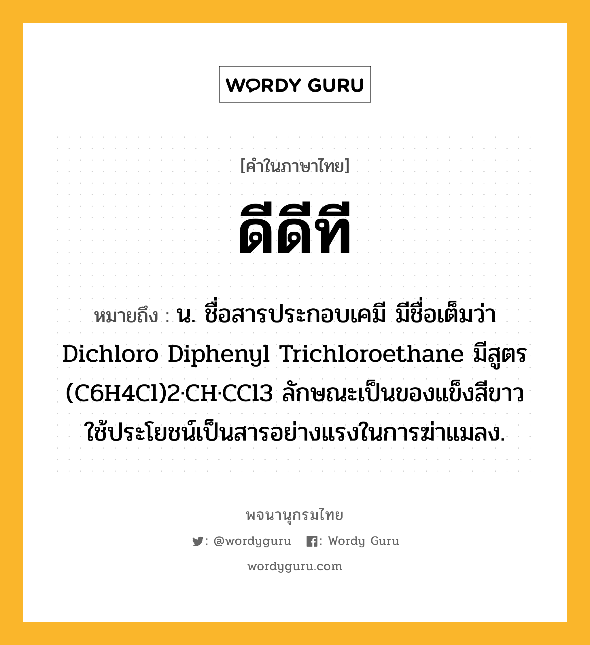 ดีดีที ความหมาย หมายถึงอะไร?, คำในภาษาไทย ดีดีที หมายถึง น. ชื่อสารประกอบเคมี มีชื่อเต็มว่า Dichloro Diphenyl Trichloroethane มีสูตร (C6H4Cl)2·CH·CCl3 ลักษณะเป็นของแข็งสีขาว ใช้ประโยชน์เป็นสารอย่างแรงในการฆ่าแมลง.