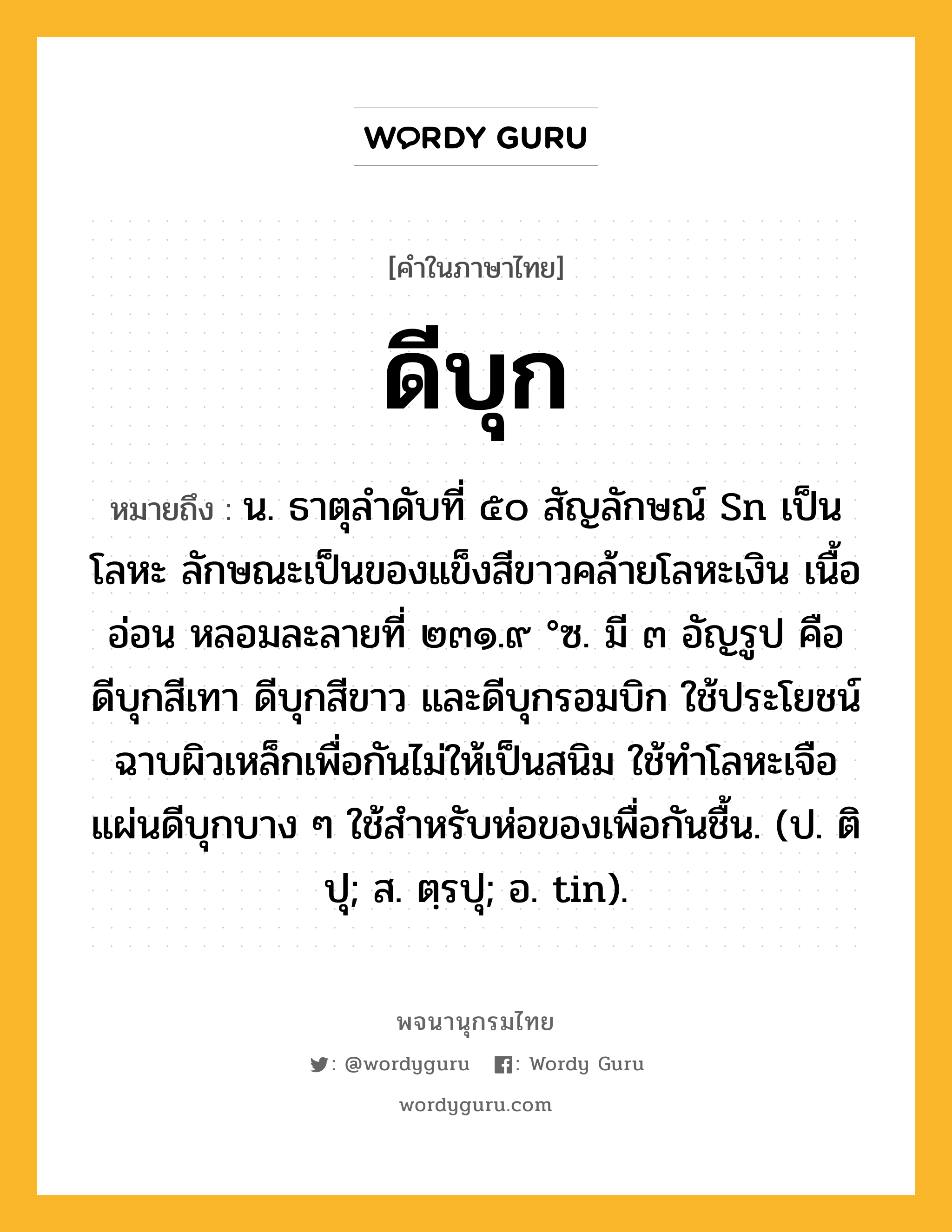 ดีบุก หมายถึงอะไร?, คำในภาษาไทย ดีบุก หมายถึง น. ธาตุลําดับที่ ๕๐ สัญลักษณ์ Sn เป็นโลหะ ลักษณะเป็นของแข็งสีขาวคล้ายโลหะเงิน เนื้ออ่อน หลอมละลายที่ ๒๓๑.๙ °ซ. มี ๓ อัญรูป คือ ดีบุกสีเทา ดีบุกสีขาว และดีบุกรอมบิก ใช้ประโยชน์ฉาบผิวเหล็กเพื่อกันไม่ให้เป็นสนิม ใช้ทําโลหะเจือ แผ่นดีบุกบาง ๆ ใช้สําหรับห่อของเพื่อกันชื้น. (ป. ติปุ; ส. ตฺรปุ; อ. tin).