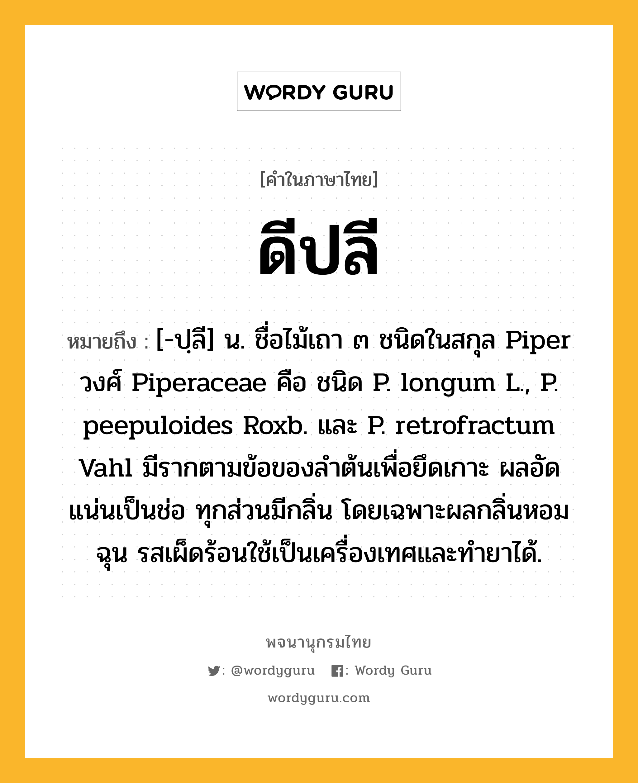 ดีปลี หมายถึงอะไร?, คำในภาษาไทย ดีปลี หมายถึง [-ปฺลี] น. ชื่อไม้เถา ๓ ชนิดในสกุล Piper วงศ์ Piperaceae คือ ชนิด P. longum L., P. peepuloides Roxb. และ P. retrofractum Vahl มีรากตามข้อของลําต้นเพื่อยึดเกาะ ผลอัดแน่นเป็นช่อ ทุกส่วนมีกลิ่น โดยเฉพาะผลกลิ่นหอมฉุน รสเผ็ดร้อนใช้เป็นเครื่องเทศและทํายาได้.