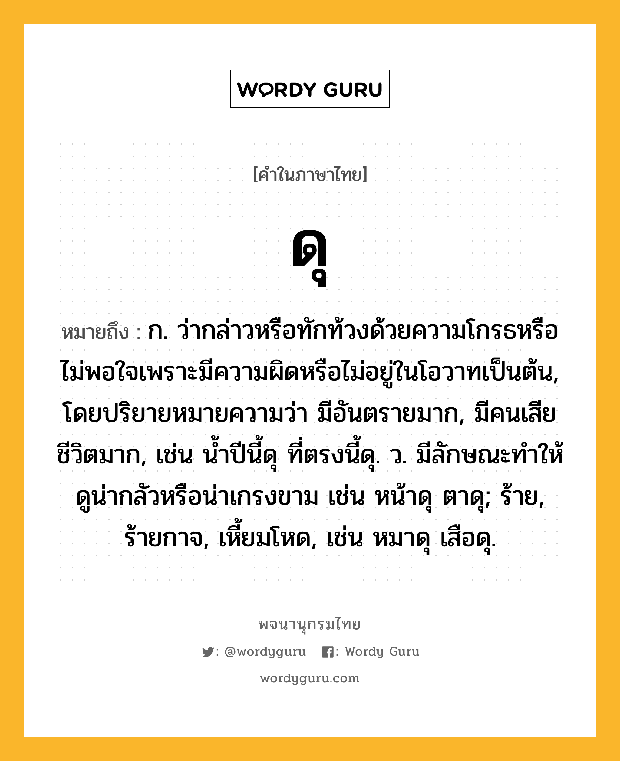 ดุ หมายถึงอะไร?, คำในภาษาไทย ดุ หมายถึง ก. ว่ากล่าวหรือทักท้วงด้วยความโกรธหรือไม่พอใจเพราะมีความผิดหรือไม่อยู่ในโอวาทเป็นต้น, โดยปริยายหมายความว่า มีอันตรายมาก, มีคนเสียชีวิตมาก, เช่น นํ้าปีนี้ดุ ที่ตรงนี้ดุ. ว. มีลักษณะทําให้ดูน่ากลัวหรือน่าเกรงขาม เช่น หน้าดุ ตาดุ; ร้าย, ร้ายกาจ, เหี้ยมโหด, เช่น หมาดุ เสือดุ.