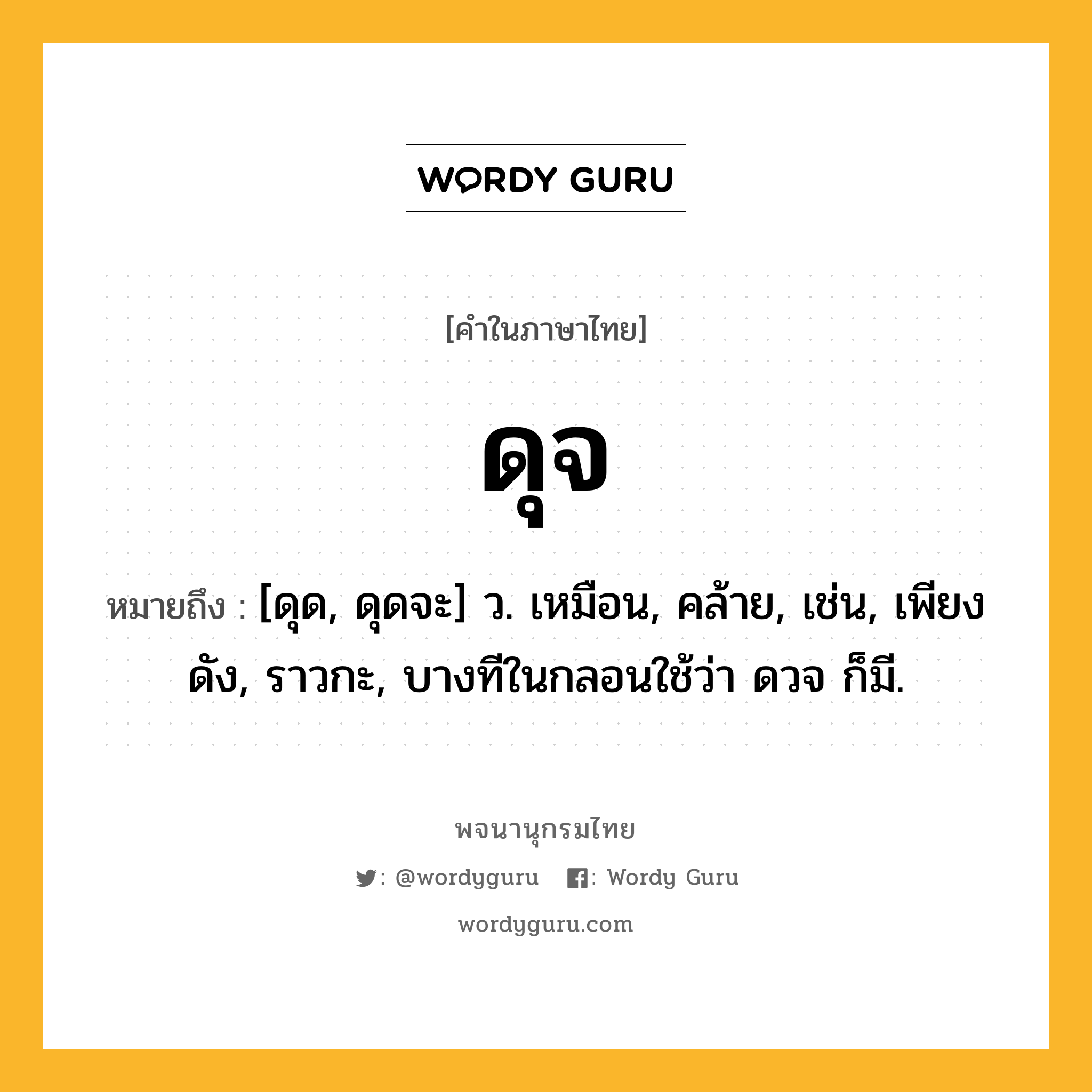 ดุจ หมายถึงอะไร?, คำในภาษาไทย ดุจ หมายถึง [ดุด, ดุดจะ] ว. เหมือน, คล้าย, เช่น, เพียงดัง, ราวกะ, บางทีในกลอนใช้ว่า ดวจ ก็มี.