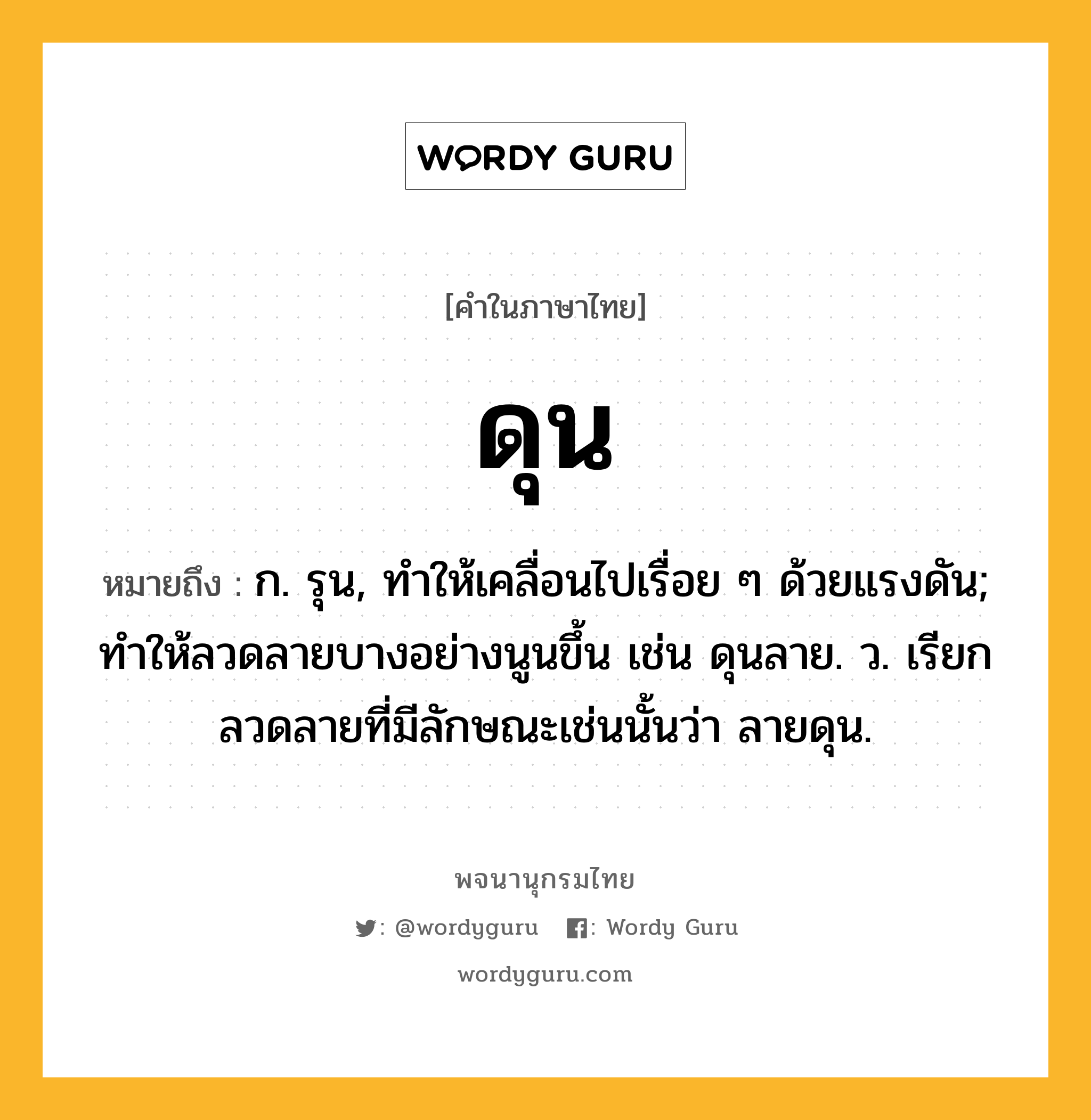 ดุน หมายถึงอะไร?, คำในภาษาไทย ดุน หมายถึง ก. รุน, ทําให้เคลื่อนไปเรื่อย ๆ ด้วยแรงดัน; ทําให้ลวดลายบางอย่างนูนขึ้น เช่น ดุนลาย. ว. เรียกลวดลายที่มีลักษณะเช่นนั้นว่า ลายดุน.