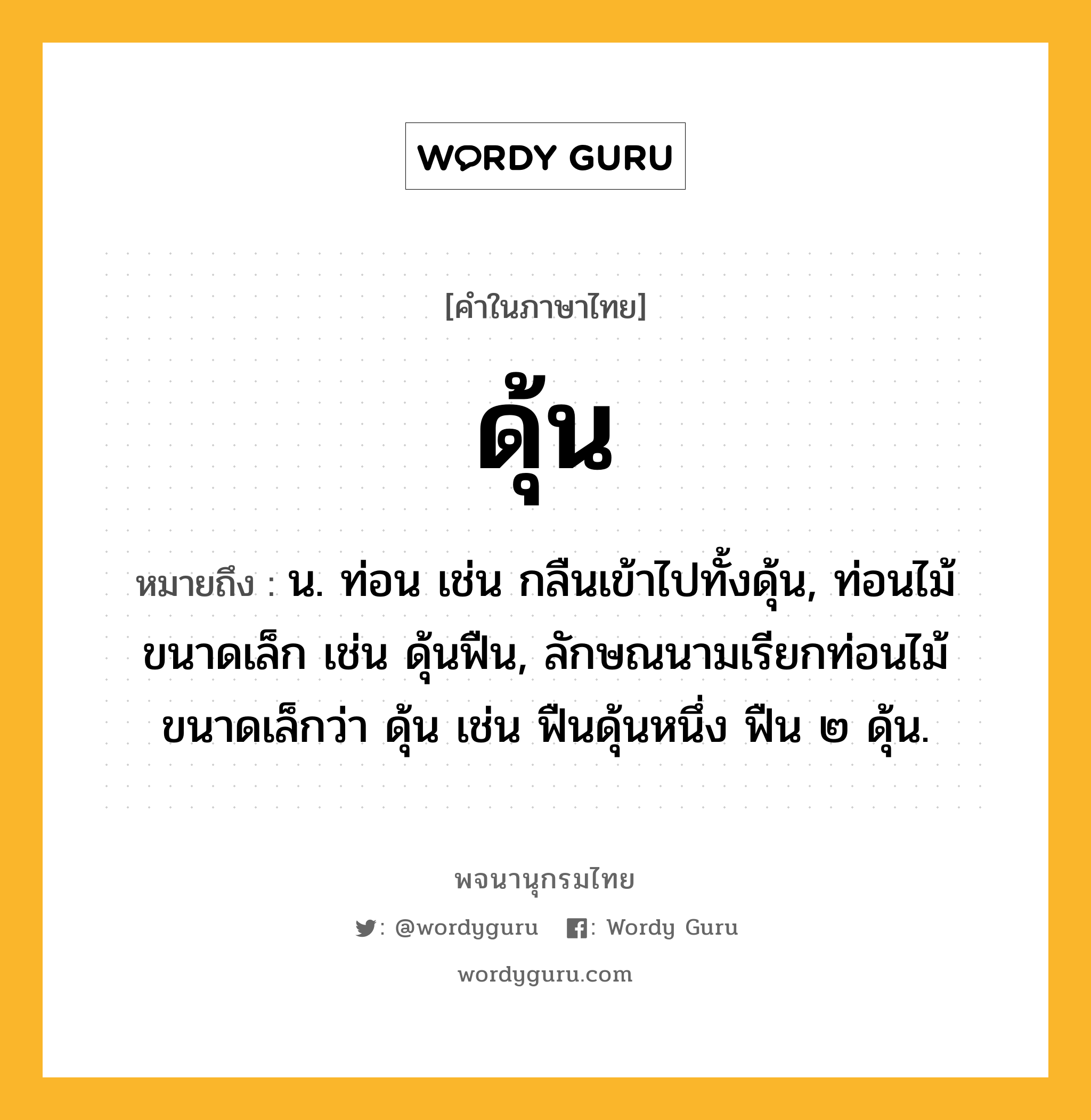 ดุ้น หมายถึงอะไร?, คำในภาษาไทย ดุ้น หมายถึง น. ท่อน เช่น กลืนเข้าไปทั้งดุ้น, ท่อนไม้ขนาดเล็ก เช่น ดุ้นฟืน, ลักษณนามเรียกท่อนไม้ขนาดเล็กว่า ดุ้น เช่น ฟืนดุ้นหนึ่ง ฟืน ๒ ดุ้น.