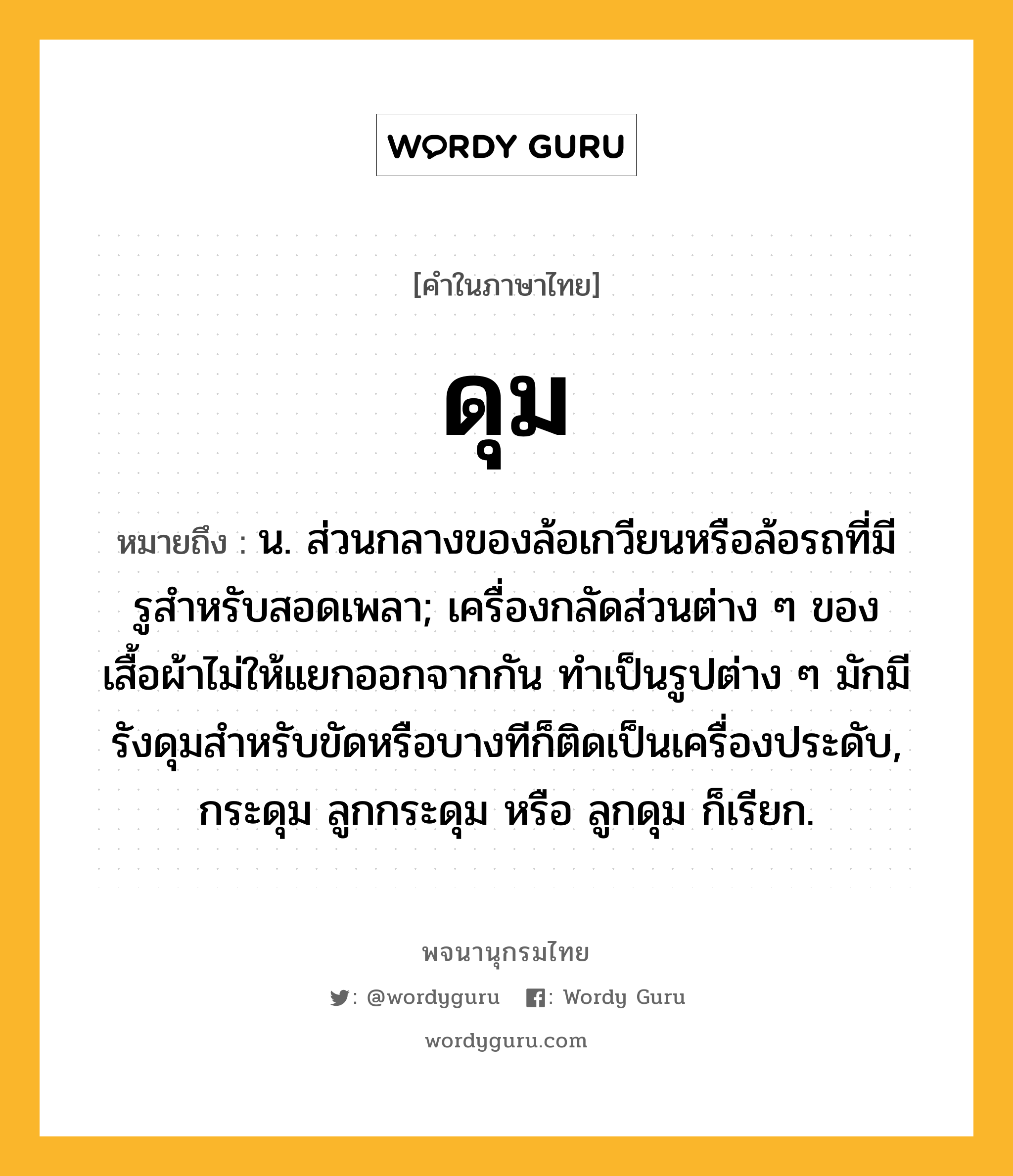 ดุม หมายถึงอะไร?, คำในภาษาไทย ดุม หมายถึง น. ส่วนกลางของล้อเกวียนหรือล้อรถที่มีรูสําหรับสอดเพลา; เครื่องกลัดส่วนต่าง ๆ ของเสื้อผ้าไม่ให้แยกออกจากกัน ทําเป็นรูปต่าง ๆ มักมีรังดุมสําหรับขัดหรือบางทีก็ติดเป็นเครื่องประดับ, กระดุม ลูกกระดุม หรือ ลูกดุม ก็เรียก.