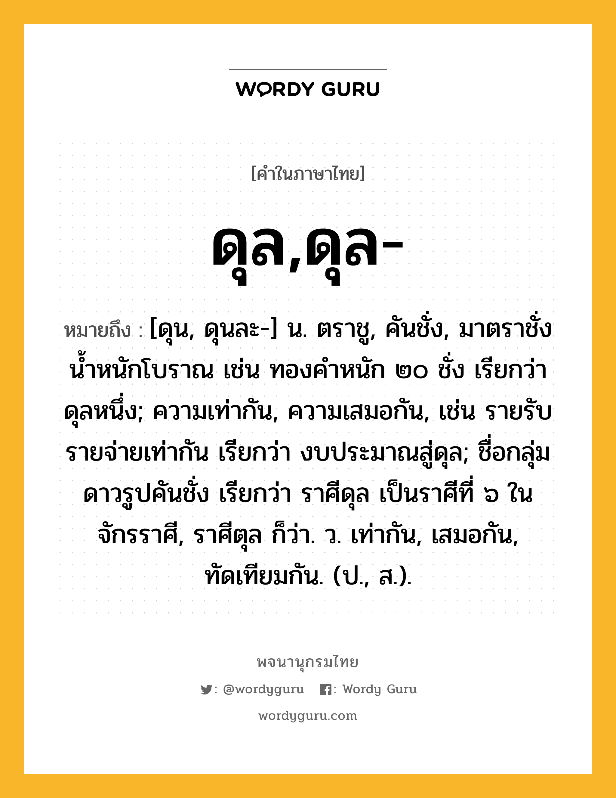 ดุล,ดุล- ความหมาย หมายถึงอะไร?, คำในภาษาไทย ดุล,ดุล- หมายถึง [ดุน, ดุนละ-] น. ตราชู, คันชั่ง, มาตราชั่งนํ้าหนักโบราณ เช่น ทองคําหนัก ๒๐ ชั่ง เรียกว่า ดุลหนึ่ง; ความเท่ากัน, ความเสมอกัน, เช่น รายรับรายจ่ายเท่ากัน เรียกว่า งบประมาณสู่ดุล; ชื่อกลุ่มดาวรูปคันชั่ง เรียกว่า ราศีดุล เป็นราศีที่ ๖ ในจักรราศี, ราศีตุล ก็ว่า. ว. เท่ากัน, เสมอกัน, ทัดเทียมกัน. (ป., ส.).