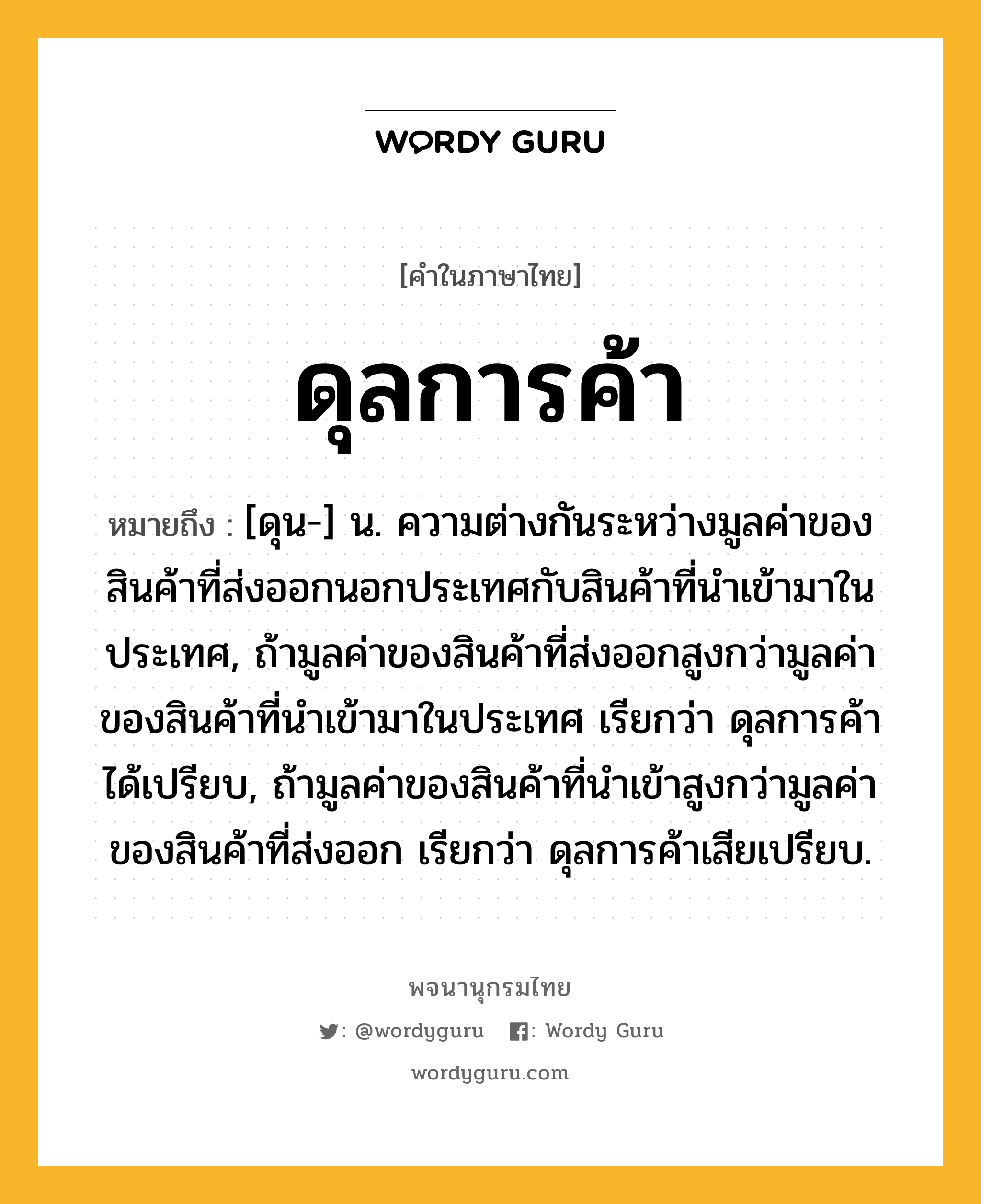 ดุลการค้า หมายถึงอะไร?, คำในภาษาไทย ดุลการค้า หมายถึง [ดุน-] น. ความต่างกันระหว่างมูลค่าของสินค้าที่ส่งออกนอกประเทศกับสินค้าที่นําเข้ามาในประเทศ, ถ้ามูลค่าของสินค้าที่ส่งออกสูงกว่ามูลค่าของสินค้าที่นําเข้ามาในประเทศ เรียกว่า ดุลการค้าได้เปรียบ, ถ้ามูลค่าของสินค้าที่นําเข้าสูงกว่ามูลค่าของสินค้าที่ส่งออก เรียกว่า ดุลการค้าเสียเปรียบ.