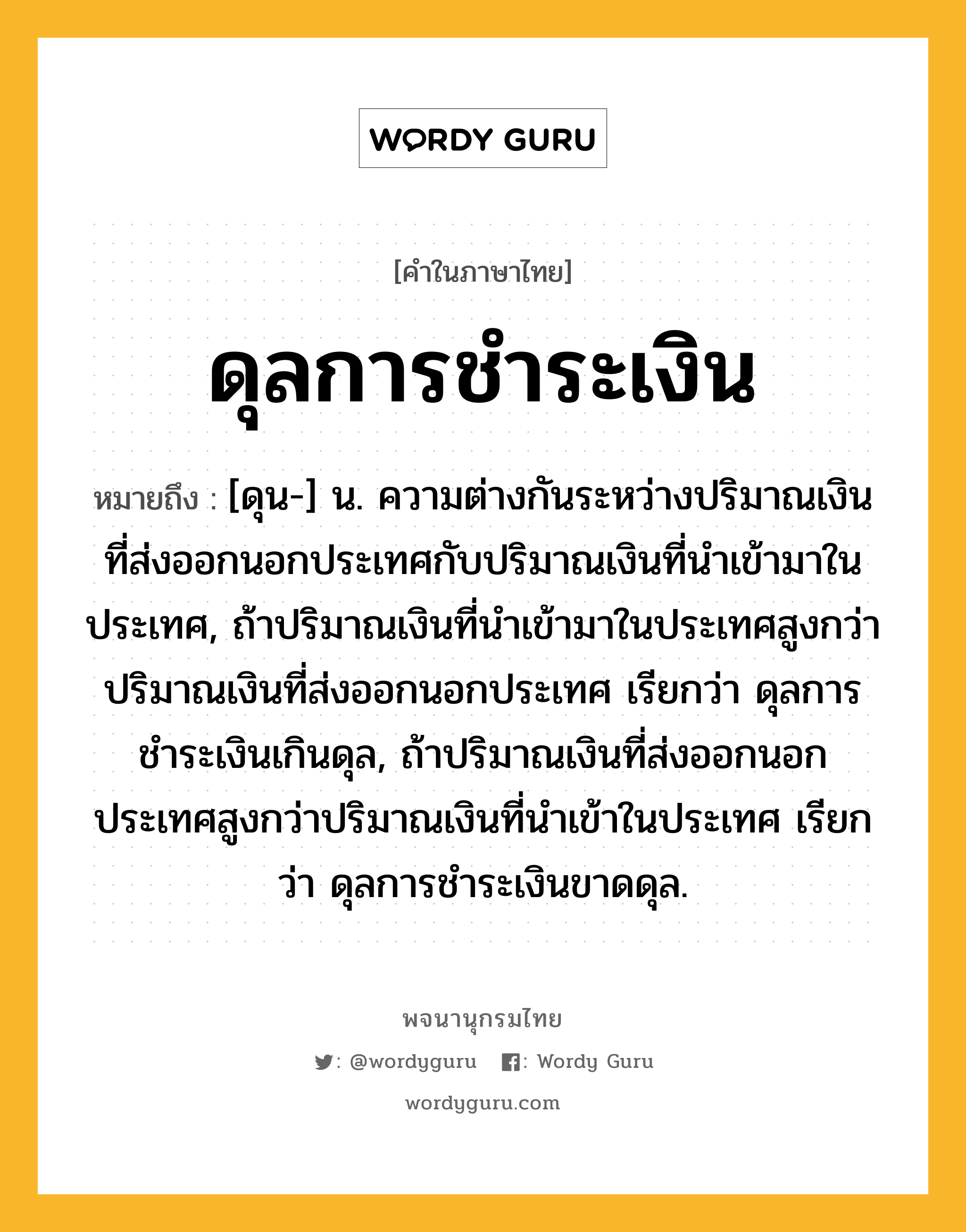 ดุลการชำระเงิน ความหมาย หมายถึงอะไร?, คำในภาษาไทย ดุลการชำระเงิน หมายถึง [ดุน-] น. ความต่างกันระหว่างปริมาณเงินที่ส่งออกนอกประเทศกับปริมาณเงินที่นําเข้ามาในประเทศ, ถ้าปริมาณเงินที่นําเข้ามาในประเทศสูงกว่าปริมาณเงินที่ส่งออกนอกประเทศ เรียกว่า ดุลการชําระเงินเกินดุล, ถ้าปริมาณเงินที่ส่งออกนอกประเทศสูงกว่าปริมาณเงินที่นําเข้าในประเทศ เรียกว่า ดุลการชําระเงินขาดดุล.