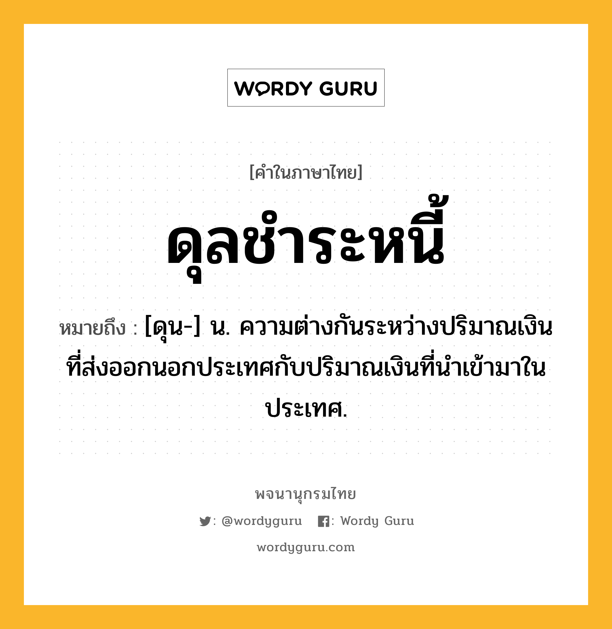 ดุลชำระหนี้ ความหมาย หมายถึงอะไร?, คำในภาษาไทย ดุลชำระหนี้ หมายถึง [ดุน-] น. ความต่างกันระหว่างปริมาณเงินที่ส่งออกนอกประเทศกับปริมาณเงินที่นําเข้ามาในประเทศ.