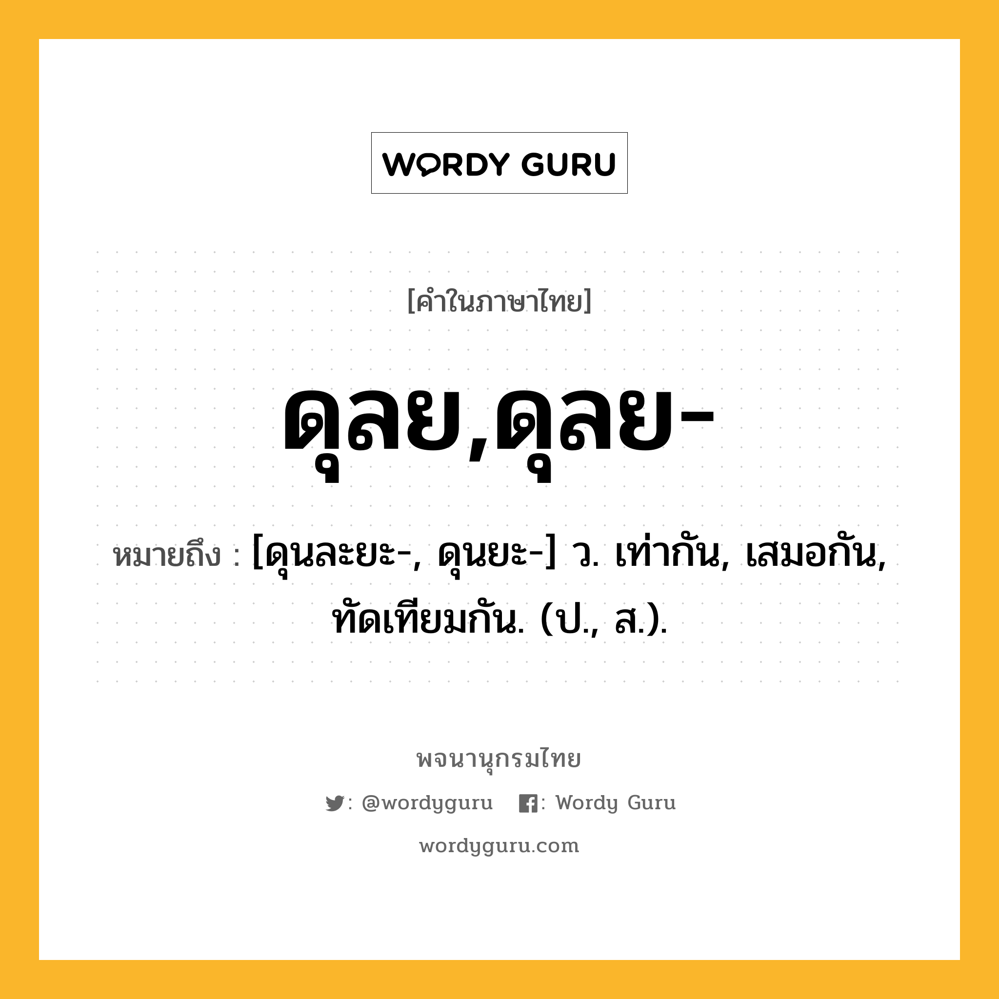 ดุลย,ดุลย- หมายถึงอะไร?, คำในภาษาไทย ดุลย,ดุลย- หมายถึง [ดุนละยะ-, ดุนยะ-] ว. เท่ากัน, เสมอกัน, ทัดเทียมกัน. (ป., ส.).