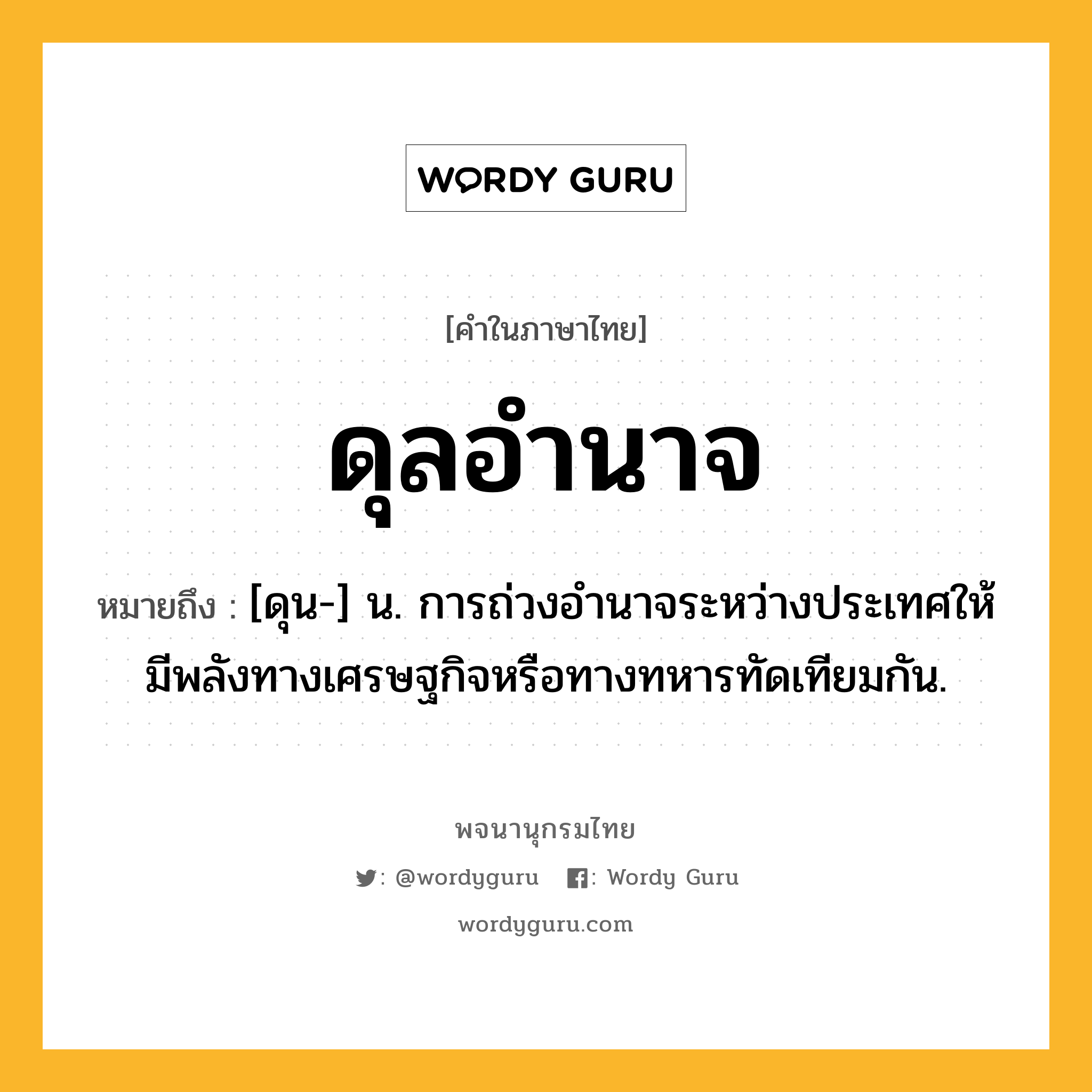 ดุลอำนาจ ความหมาย หมายถึงอะไร?, คำในภาษาไทย ดุลอำนาจ หมายถึง [ดุน-] น. การถ่วงอํานาจระหว่างประเทศให้มีพลังทางเศรษฐกิจหรือทางทหารทัดเทียมกัน.