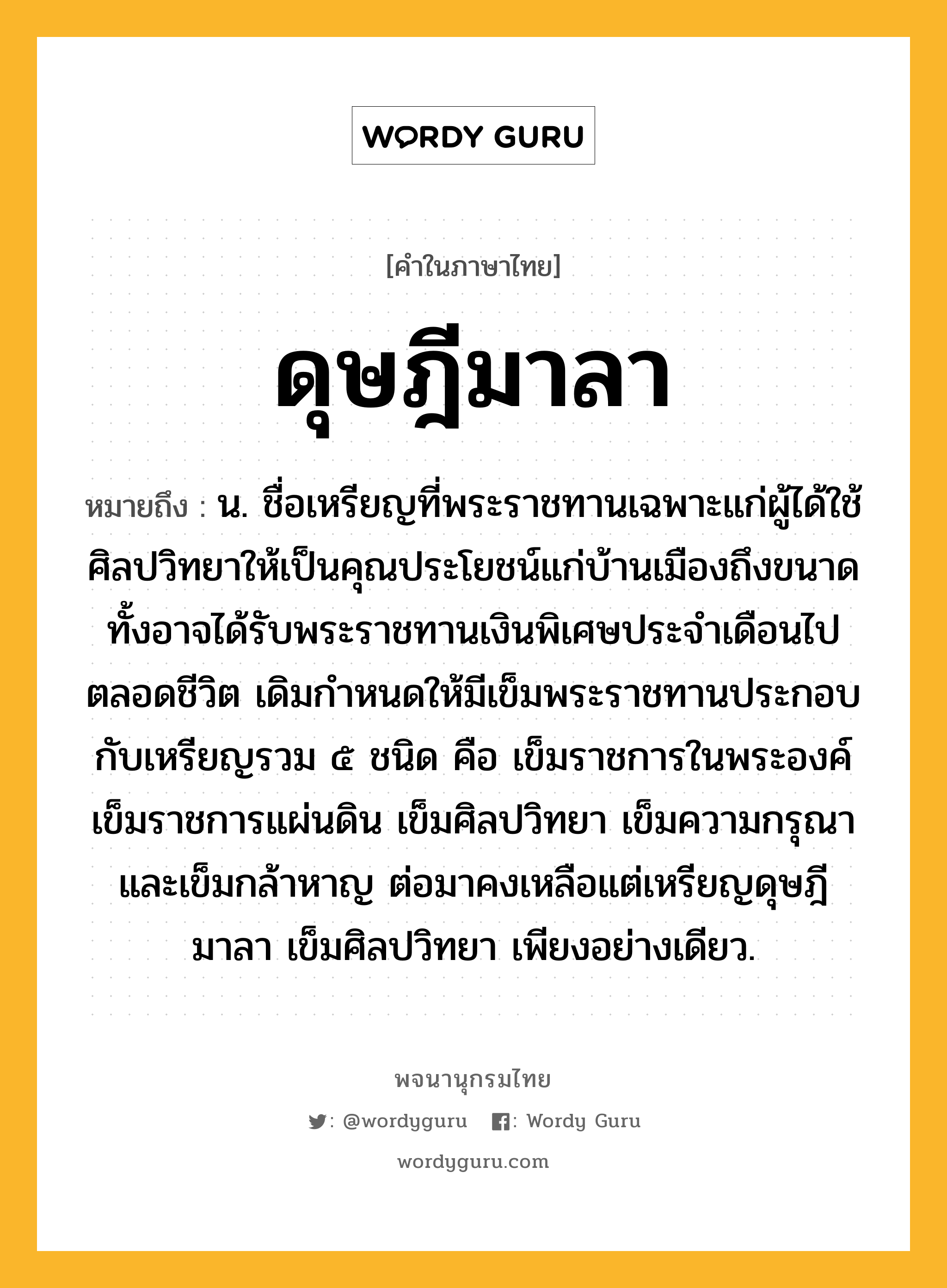 ดุษฎีมาลา หมายถึงอะไร?, คำในภาษาไทย ดุษฎีมาลา หมายถึง น. ชื่อเหรียญที่พระราชทานเฉพาะแก่ผู้ได้ใช้ศิลปวิทยาให้เป็นคุณประโยชน์แก่บ้านเมืองถึงขนาด ทั้งอาจได้รับพระราชทานเงินพิเศษประจําเดือนไปตลอดชีวิต เดิมกําหนดให้มีเข็มพระราชทานประกอบกับเหรียญรวม ๕ ชนิด คือ เข็มราชการในพระองค์ เข็มราชการแผ่นดิน เข็มศิลปวิทยา เข็มความกรุณา และเข็มกล้าหาญ ต่อมาคงเหลือแต่เหรียญดุษฎีมาลา เข็มศิลปวิทยา เพียงอย่างเดียว.