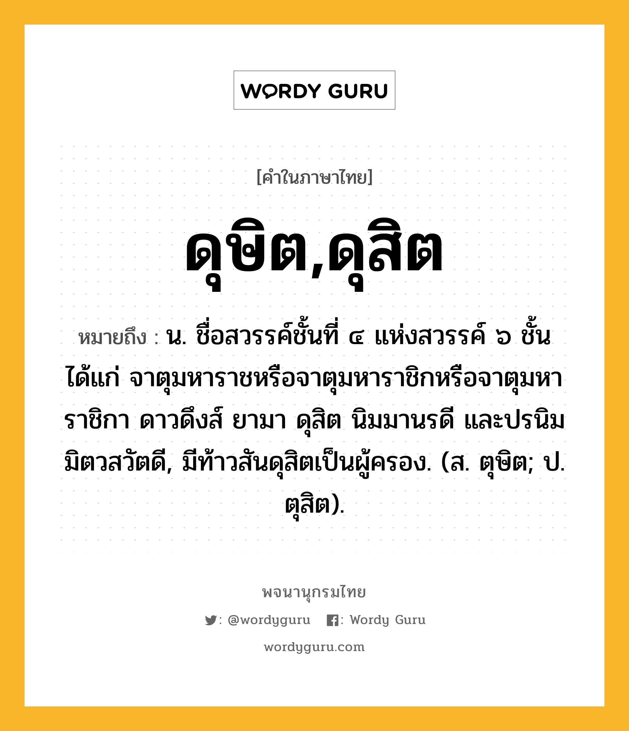 ดุษิต,ดุสิต หมายถึงอะไร?, คำในภาษาไทย ดุษิต,ดุสิต หมายถึง น. ชื่อสวรรค์ชั้นที่ ๔ แห่งสวรรค์ ๖ ชั้น ได้แก่ จาตุมหาราชหรือจาตุมหาราชิกหรือจาตุมหาราชิกา ดาวดึงส์ ยามา ดุสิต นิมมานรดี และปรนิมมิตวสวัตดี, มีท้าวสันดุสิตเป็นผู้ครอง. (ส. ตุษิต; ป. ตุสิต).