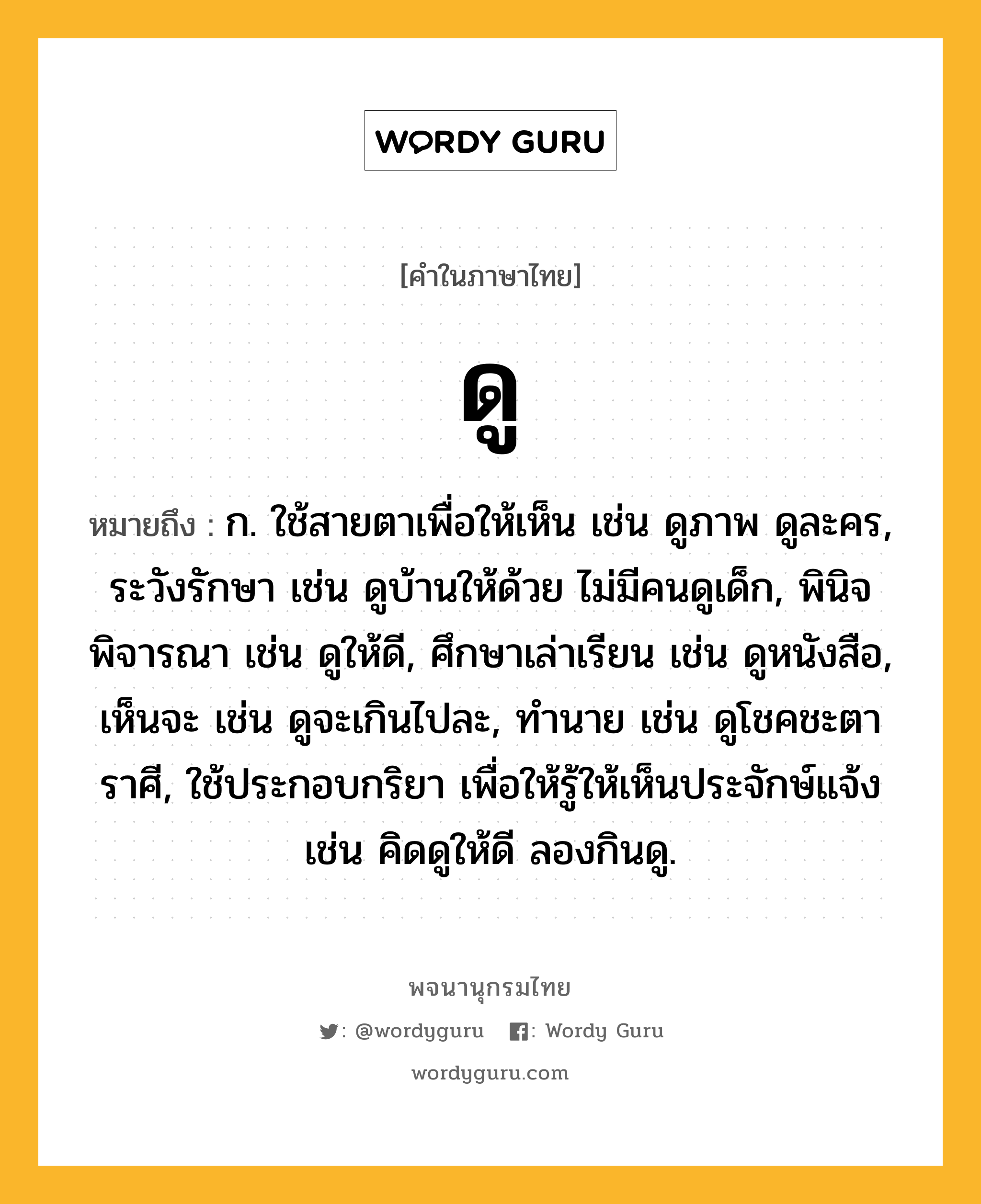 ดู ความหมาย หมายถึงอะไร?, คำในภาษาไทย ดู หมายถึง ก. ใช้สายตาเพื่อให้เห็น เช่น ดูภาพ ดูละคร, ระวังรักษา เช่น ดูบ้านให้ด้วย ไม่มีคนดูเด็ก, พินิจพิจารณา เช่น ดูให้ดี, ศึกษาเล่าเรียน เช่น ดูหนังสือ, เห็นจะ เช่น ดูจะเกินไปละ, ทํานาย เช่น ดูโชคชะตาราศี, ใช้ประกอบกริยา เพื่อให้รู้ให้เห็นประจักษ์แจ้ง เช่น คิดดูให้ดี ลองกินดู.