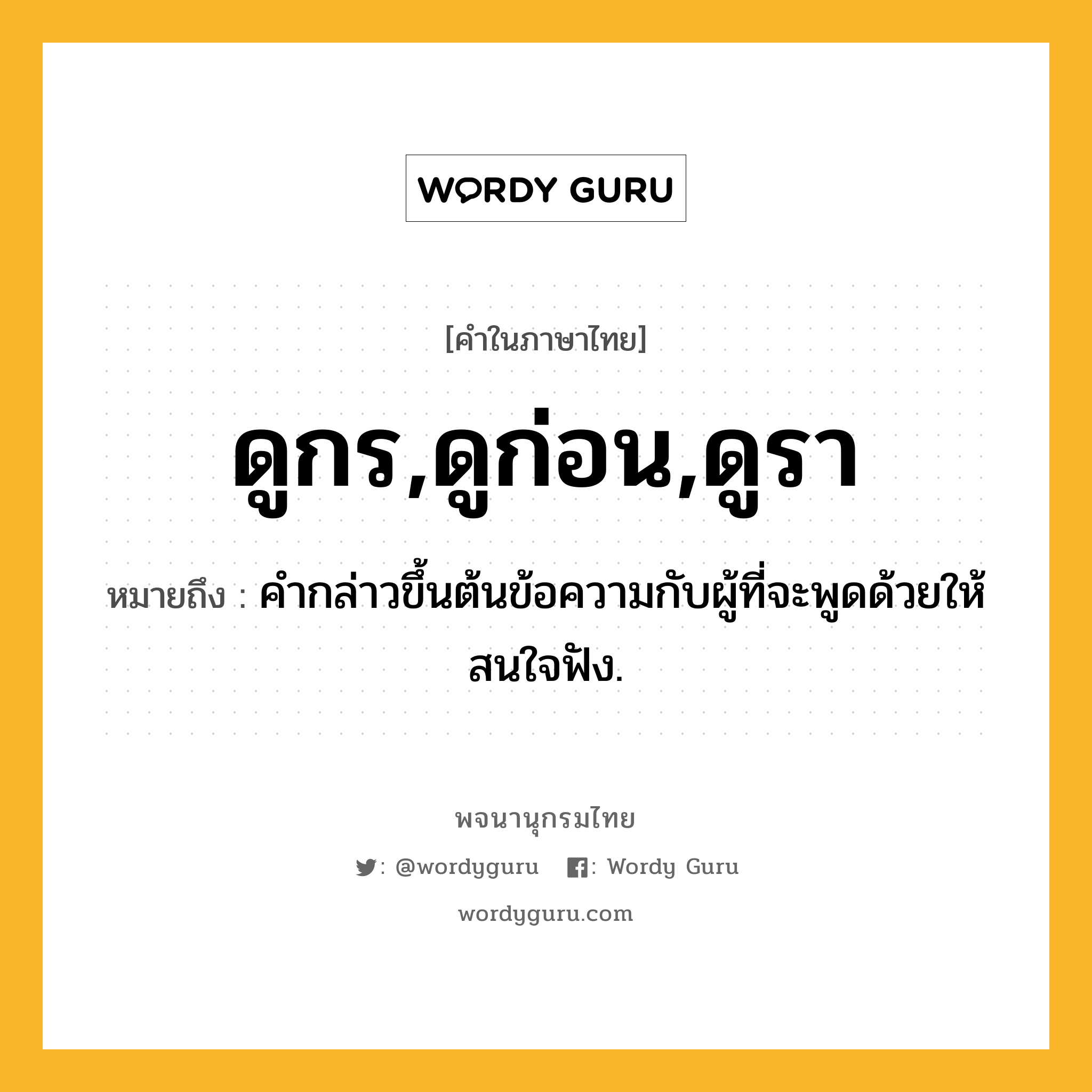 ดูกร,ดูก่อน,ดูรา ความหมาย หมายถึงอะไร?, คำในภาษาไทย ดูกร,ดูก่อน,ดูรา หมายถึง คำกล่าวขึ้นต้นข้อความกับผู้ที่จะพูดด้วยให้สนใจฟัง.