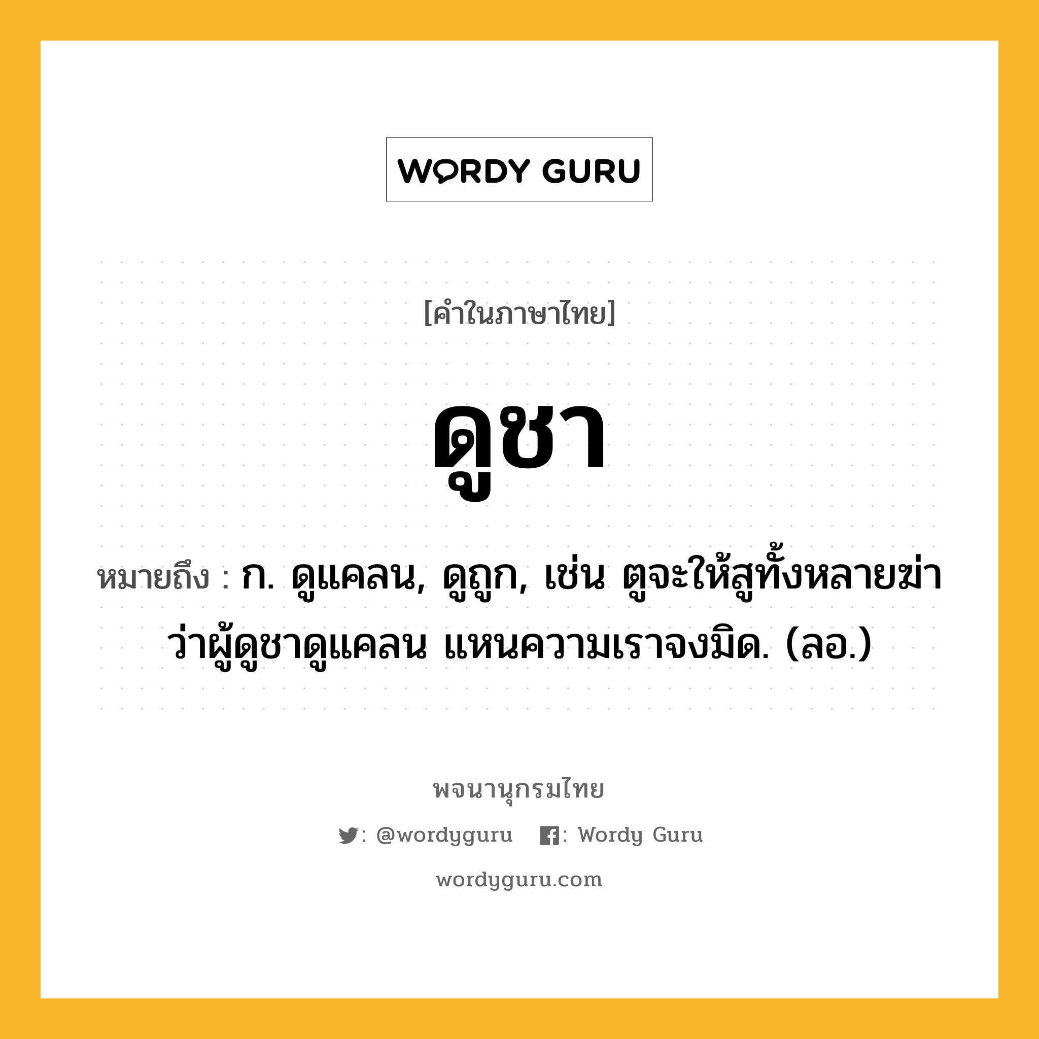 ดูชา หมายถึงอะไร?, คำในภาษาไทย ดูชา หมายถึง ก. ดูแคลน, ดูถูก, เช่น ตูจะให้สูทั้งหลายฆ่า ว่าผู้ดูชาดูแคลน แหนความเราจงมิด. (ลอ.)