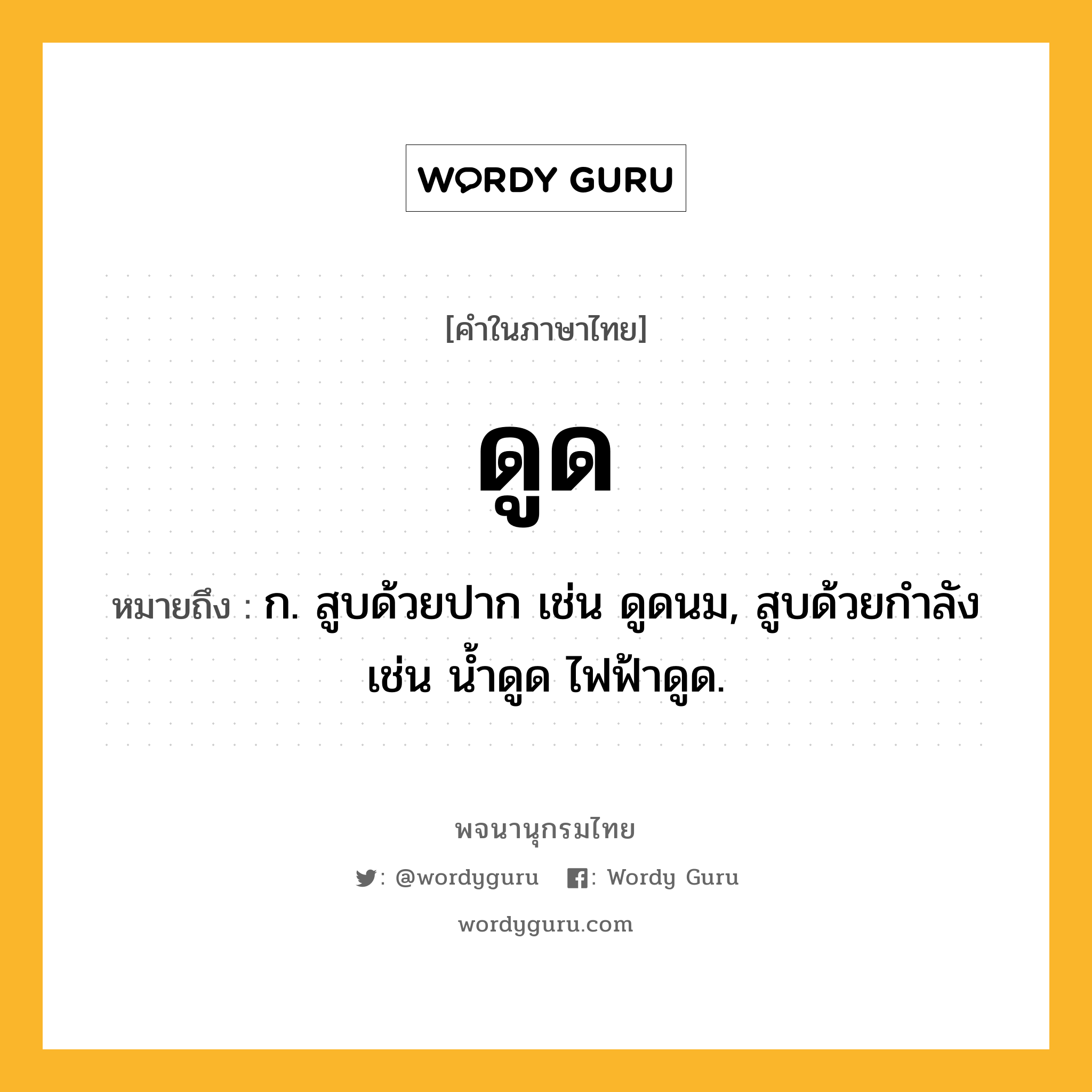 ดูด ความหมาย หมายถึงอะไร?, คำในภาษาไทย ดูด หมายถึง ก. สูบด้วยปาก เช่น ดูดนม, สูบด้วยกําลัง เช่น นํ้าดูด ไฟฟ้าดูด.