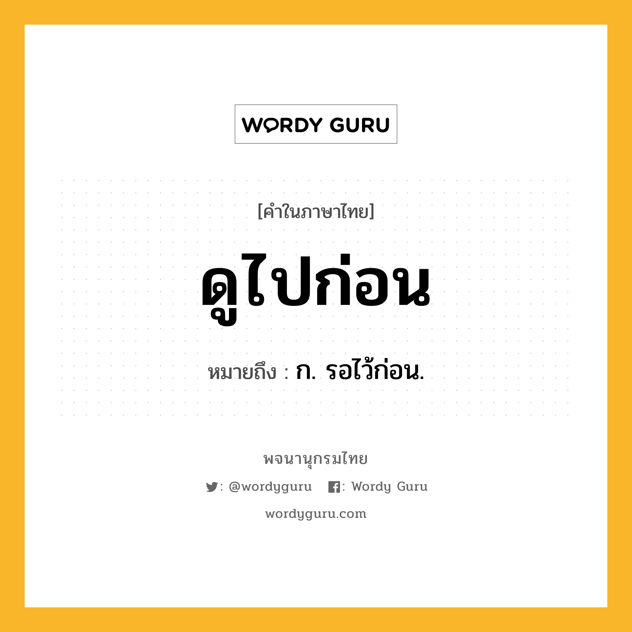 ดูไปก่อน หมายถึงอะไร?, คำในภาษาไทย ดูไปก่อน หมายถึง ก. รอไว้ก่อน.