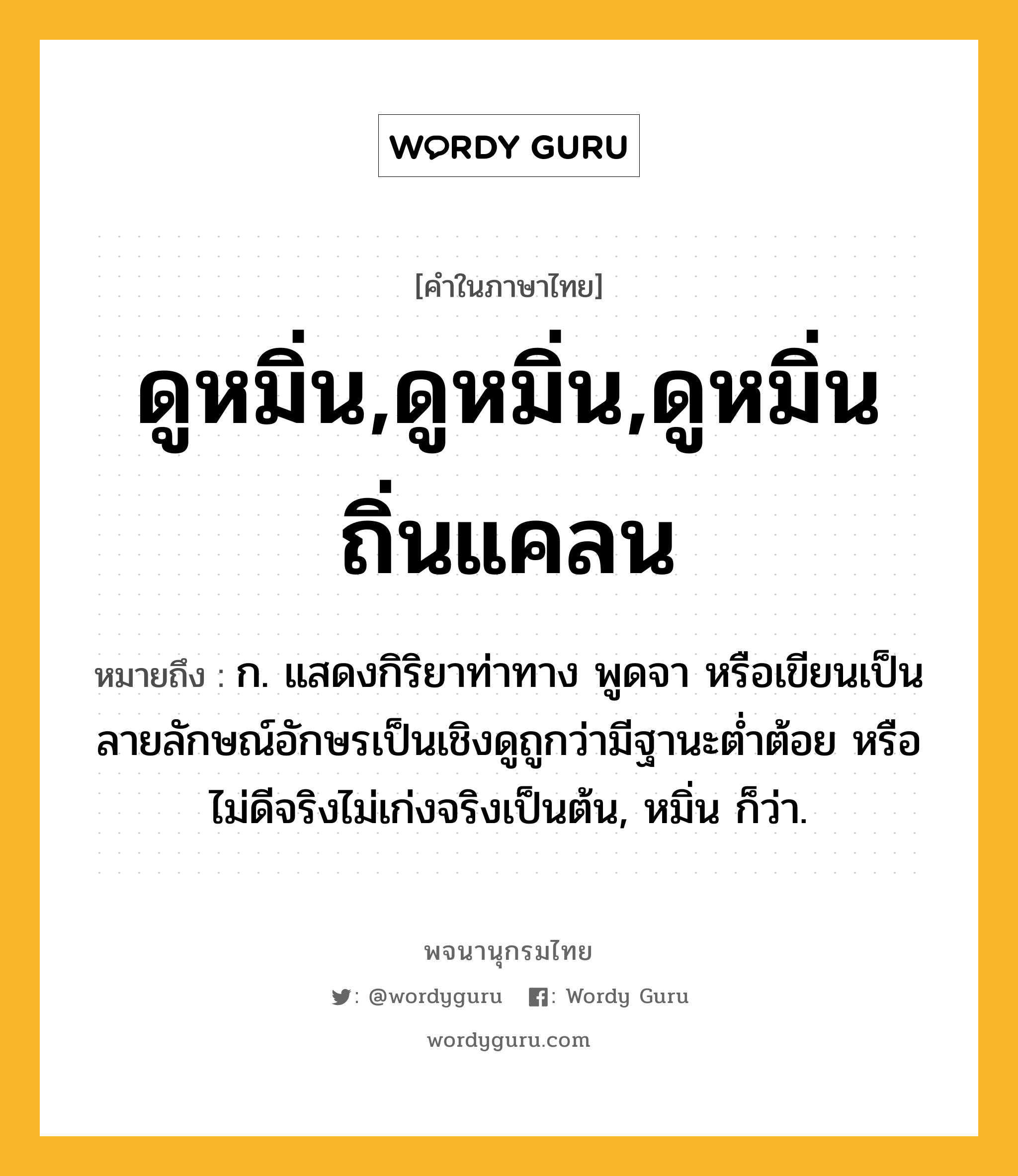 ดูหมิ่น,ดูหมิ่น,ดูหมิ่นถิ่นแคลน หมายถึงอะไร?, คำในภาษาไทย ดูหมิ่น,ดูหมิ่น,ดูหมิ่นถิ่นแคลน หมายถึง ก. แสดงกิริยาท่าทาง พูดจา หรือเขียนเป็นลายลักษณ์อักษรเป็นเชิงดูถูกว่ามีฐานะตํ่าต้อย หรือไม่ดีจริงไม่เก่งจริงเป็นต้น, หมิ่น ก็ว่า.